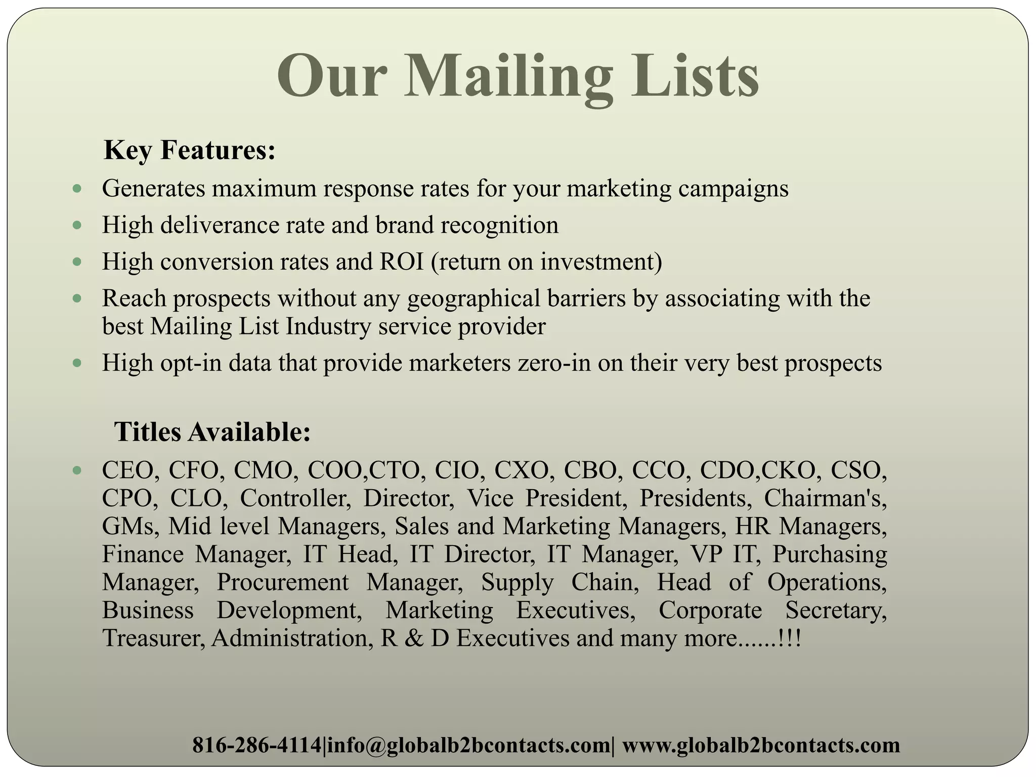 Our Mailing Lists
Key Features:
 Generates maximum response rates for your marketing campaigns
 High deliverance rate and brand recognition
 High conversion rates and ROI (return on investment)
 Reach prospects without any geographical barriers by associating with the
best Mailing List Industry service provider
 High opt-in data that provide marketers zero-in on their very best prospects
Titles Available:
 CEO, CFO, CMO, COO,CTO, CIO, CXO, CBO, CCO, CDO,CKO, CSO,
CPO, CLO, Controller, Director, Vice President, Presidents, Chairman's,
GMs, Mid level Managers, Sales and Marketing Managers, HR Managers,
Finance Manager, IT Head, IT Director, IT Manager, VP IT, Purchasing
Manager, Procurement Manager, Supply Chain, Head of Operations,
Business Development, Marketing Executives, Corporate Secretary,
Treasurer, Administration, R & D Executives and many more......!!!
816-286-4114|info@globalb2bcontacts.com| www.globalb2bcontacts.com
 