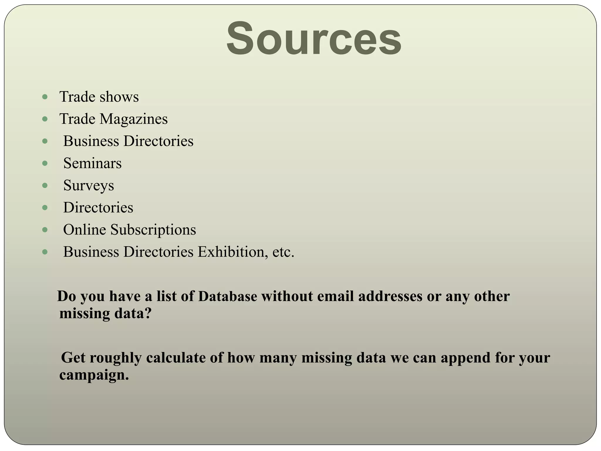 Sources
 Trade shows
 Trade Magazines
 Business Directories
 Seminars
 Surveys
 Directories
 Online Subscriptions
 Business Directories Exhibition, etc.
Do you have a list of Database without email addresses or any other
missing data?
Get roughly calculate of how many missing data we can append for your
campaign.
 