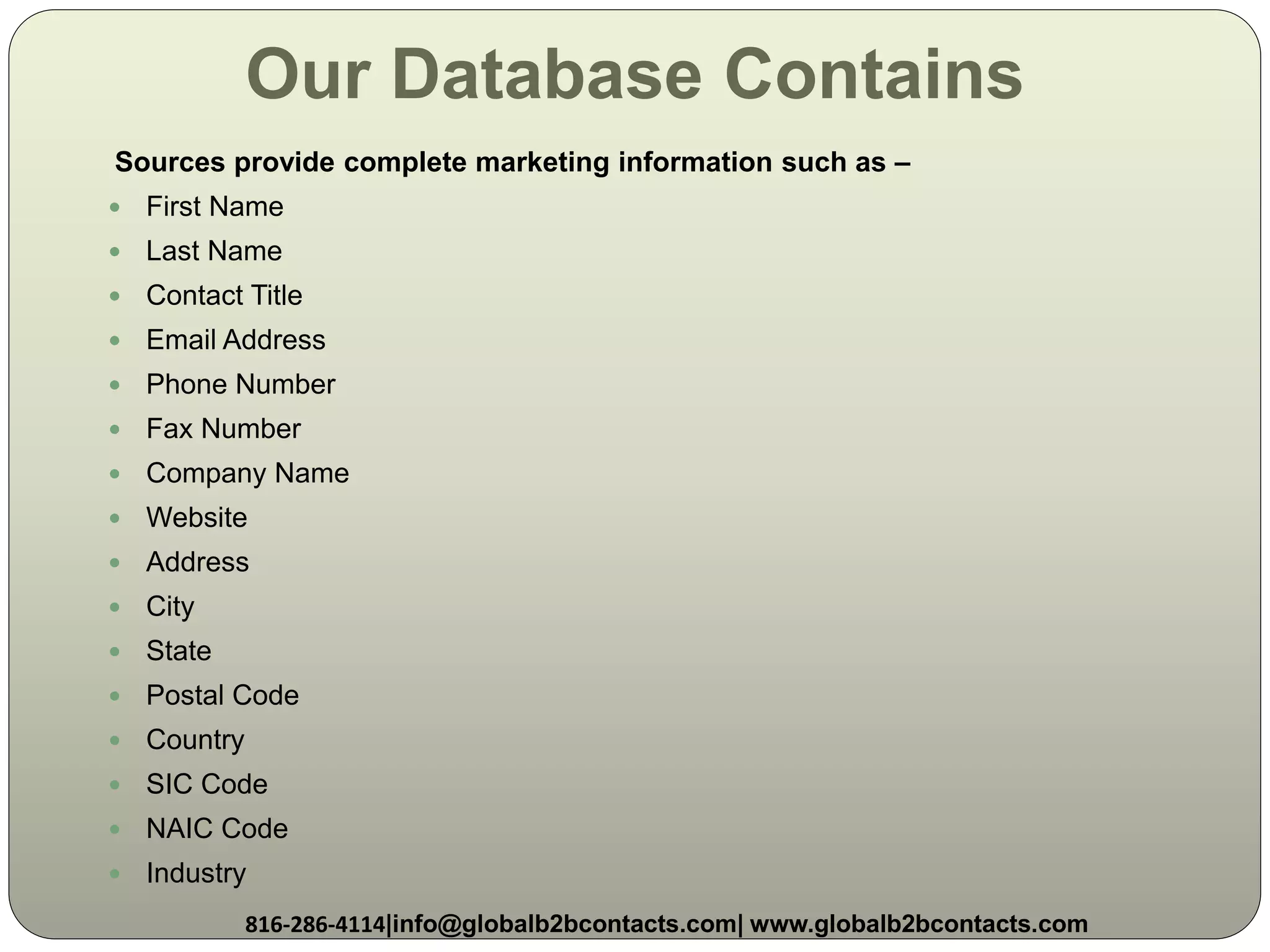 Our Database Contains
Sources provide complete marketing information such as –
 First Name
 Last Name
 Contact Title
 Email Address
 Phone Number
 Fax Number
 Company Name
 Website
 Address
 City
 State
 Postal Code
 Country
 SIC Code
 NAIC Code
 Industry
816-286-4114|info@globalb2bcontacts.com| www.globalb2bcontacts.com
 