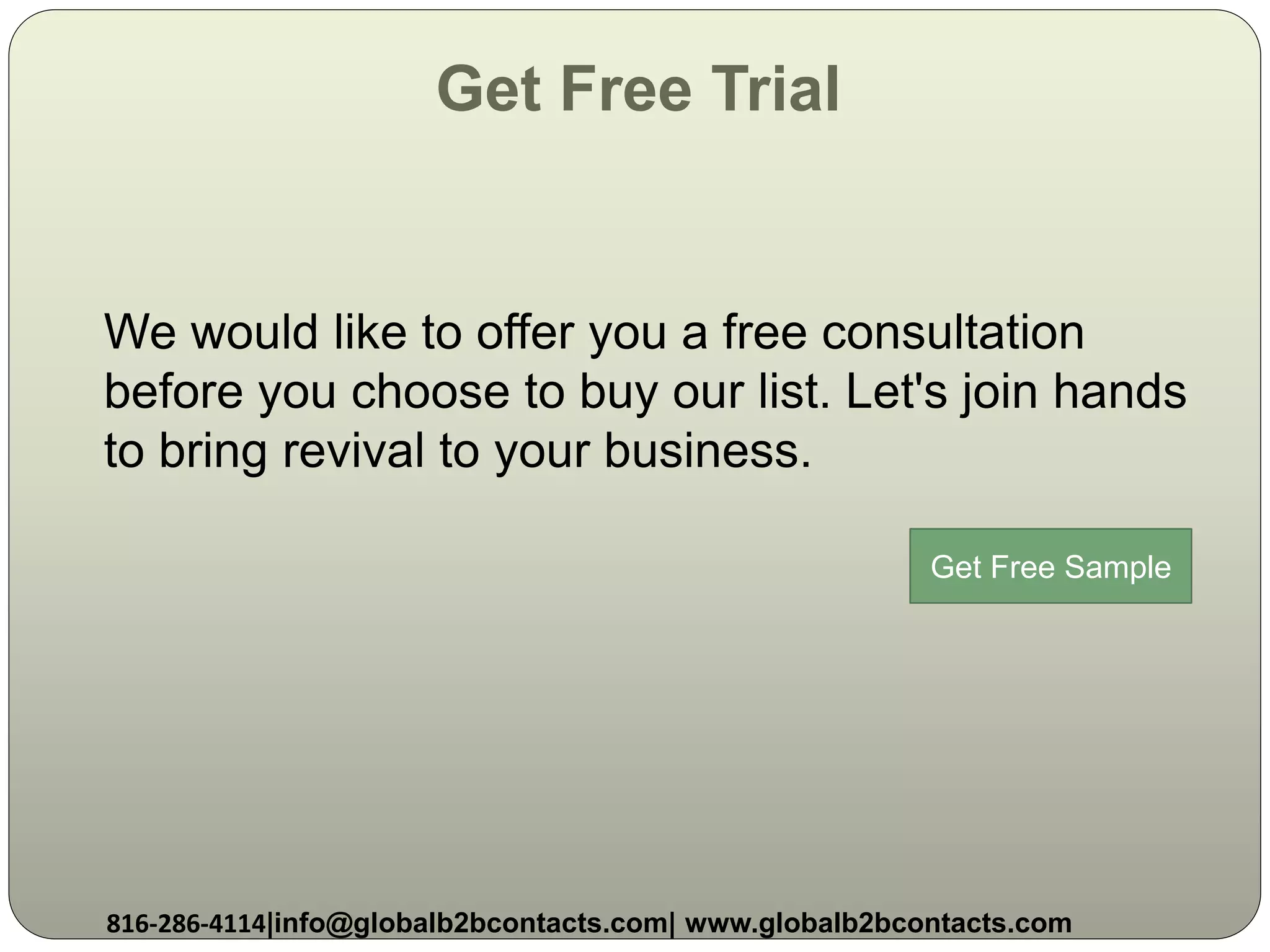 Get Free Trial
We would like to offer you a free consultation
before you choose to buy our list. Let's join hands
to bring revival to your business.
816-286-4114|info@globalb2bcontacts.com| www.globalb2bcontacts.com
Get Free Sample
 