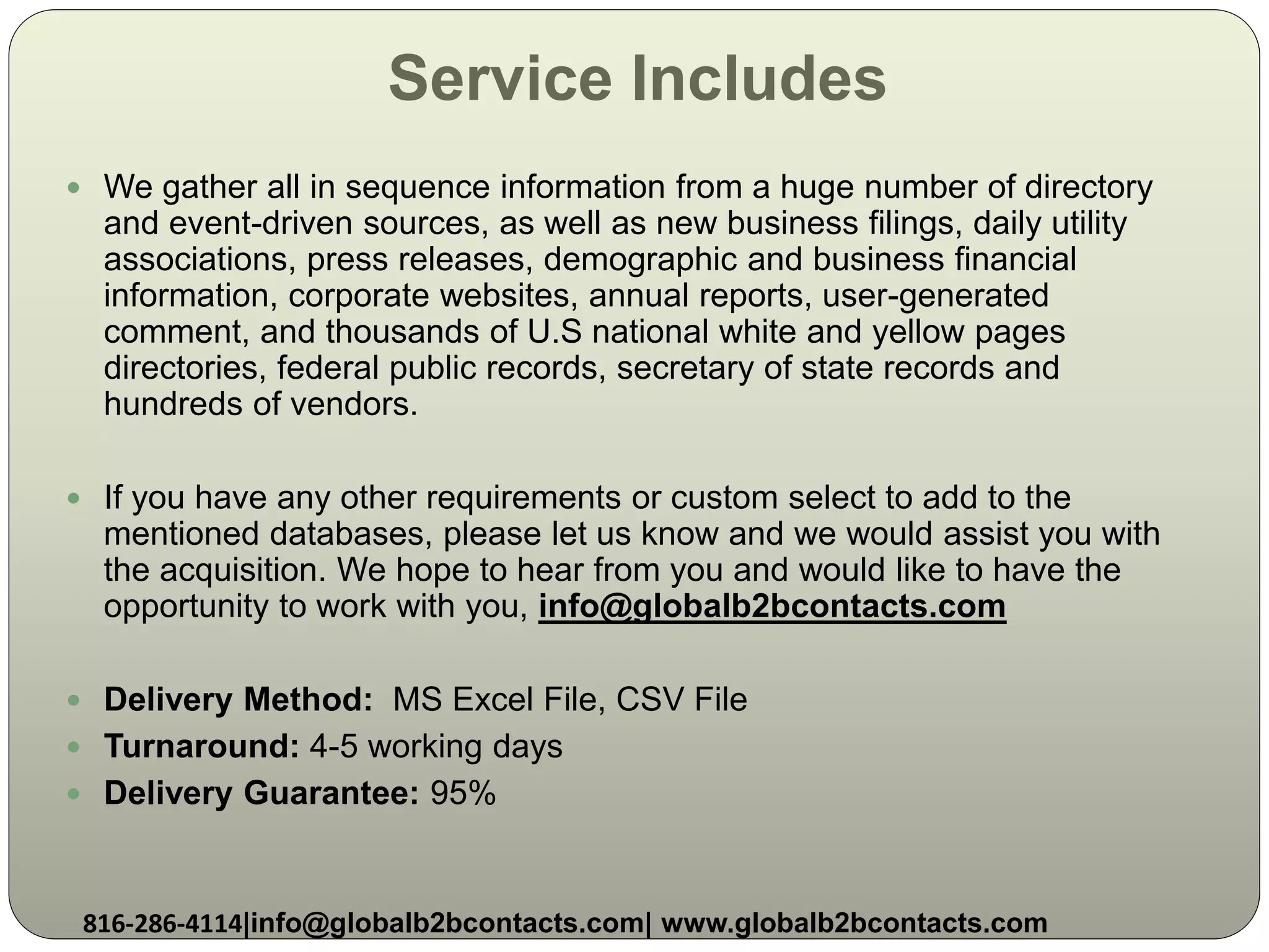 Service Includes
 We gather all in sequence information from a huge number of directory
and event-driven sources, as well as new business filings, daily utility
associations, press releases, demographic and business financial
information, corporate websites, annual reports, user-generated
comment, and thousands of U.S national white and yellow pages
directories, federal public records, secretary of state records and
hundreds of vendors.
 If you have any other requirements or custom select to add to the
mentioned databases, please let us know and we would assist you with
the acquisition. We hope to hear from you and would like to have the
opportunity to work with you, info@globalb2bcontacts.com
 Delivery Method: MS Excel File, CSV File
 Turnaround: 4-5 working days
 Delivery Guarantee: 95%
816-286-4114|info@globalb2bcontacts.com| www.globalb2bcontacts.com
 