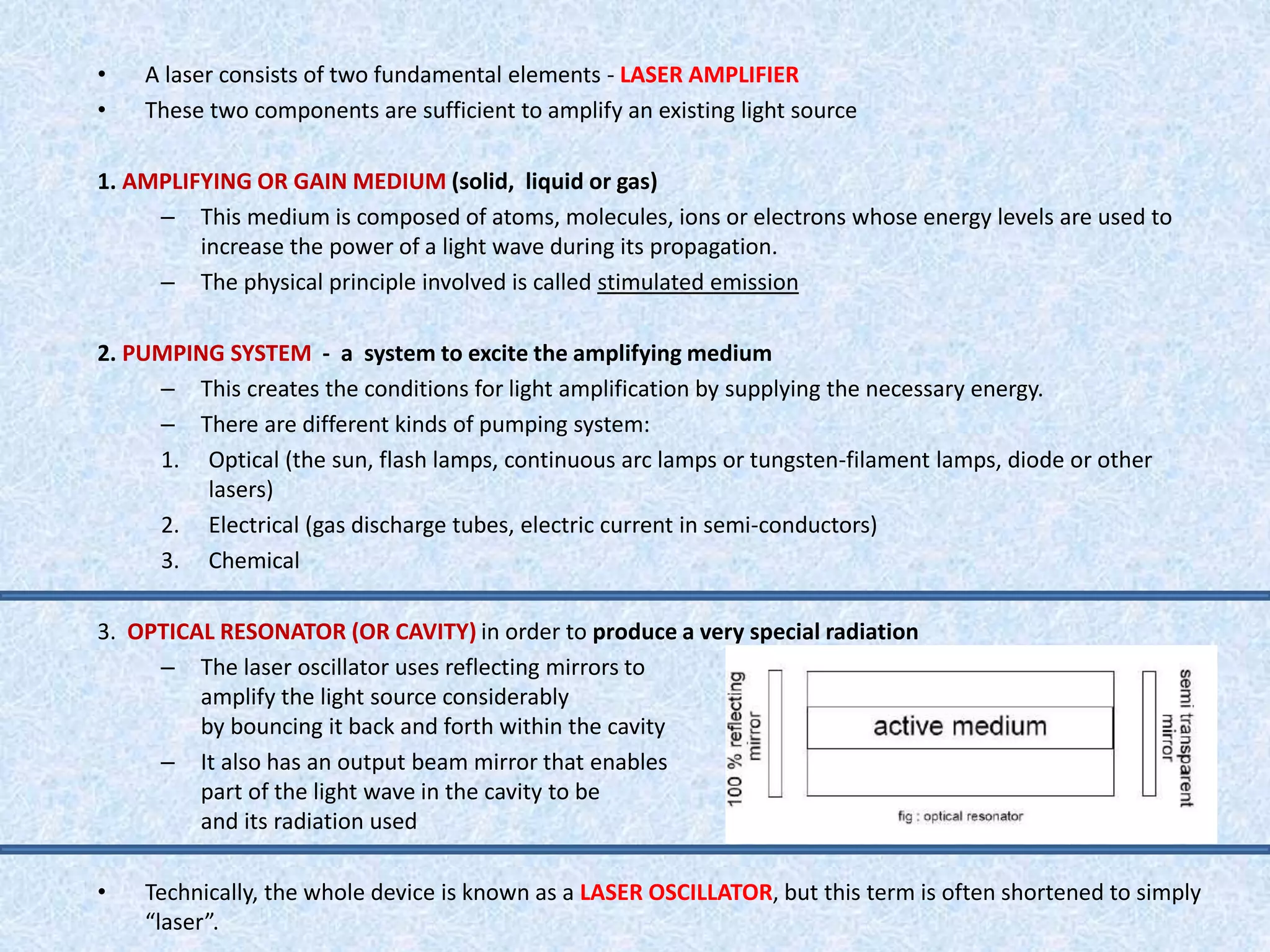 • A laser consists of two fundamental elements - LASER AMPLIFIER 
• These two components are sufficient to amplify an existing light source 
1. AMPLIFYING OR GAIN MEDIUM (solid, liquid or gas) 
– This medium is composed of atoms, molecules, ions or electrons whose energy levels are used to 
increase the power of a light wave during its propagation. 
– The physical principle involved is called stimulated emission 
2. PUMPING SYSTEM - a system to excite the amplifying medium 
– This creates the conditions for light amplification by supplying the necessary energy. 
– There are different kinds of pumping system: 
1. Optical (the sun, flash lamps, continuous arc lamps or tungsten-filament lamps, diode or other 
lasers) 
2. Electrical (gas discharge tubes, electric current in semi-conductors) 
3. Chemical 
3. OPTICAL RESONATOR (OR CAVITY) in order to produce a very special radiation 
– The laser oscillator uses reflecting mirrors to 
amplify the light source considerably 
by bouncing it back and forth within the cavity 
– It also has an output beam mirror that enables 
part of the light wave in the cavity to be removed 
and its radiation used 
• Technically, the whole device is known as a LASER OSCILLATOR, but this term is often shortened to simply 
“laser”. 
 