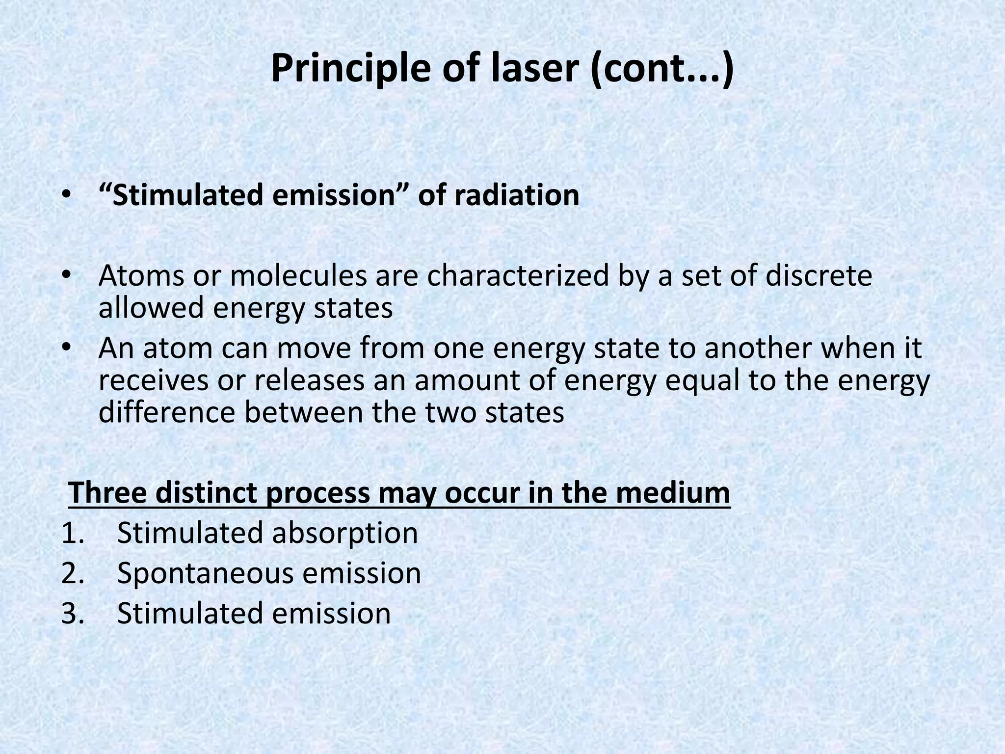 Principle of laser (cont...) 
• “Stimulated emission” of radiation 
• Atoms or molecules are characterized by a set of discrete 
allowed energy states 
• An atom can move from one energy state to another when it 
receives or releases an amount of energy equal to the energy 
difference between the two states 
Three distinct process may occur in the medium 
1. Stimulated absorption 
2. Spontaneous emission 
3. Stimulated emission 
 