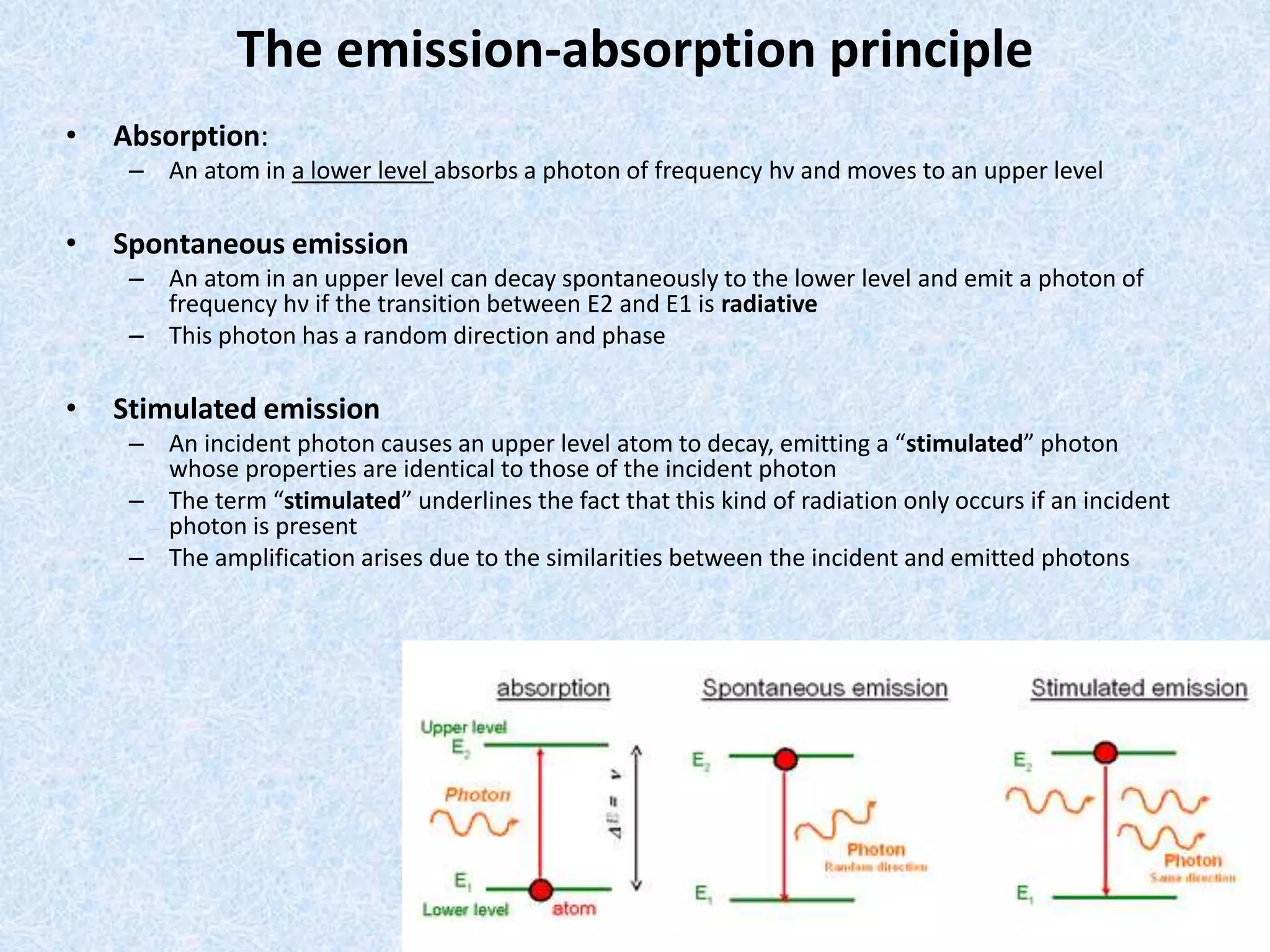 The emission-absorption principle 
• Absorption: 
– An atom in a lower level absorbs a photon of frequency hν and moves to an upper level 
• Spontaneous emission 
– An atom in an upper level can decay spontaneously to the lower level and emit a photon of 
frequency hν if the transition between E2 and E1 is radiative 
– This photon has a random direction and phase 
• Stimulated emission 
– An incident photon causes an upper level atom to decay, emitting a “stimulated” photon 
whose properties are identical to those of the incident photon 
– The term “stimulated” underlines the fact that this kind of radiation only occurs if an incident 
photon is present 
– The amplification arises due to the similarities between the incident and emitted photons 
 