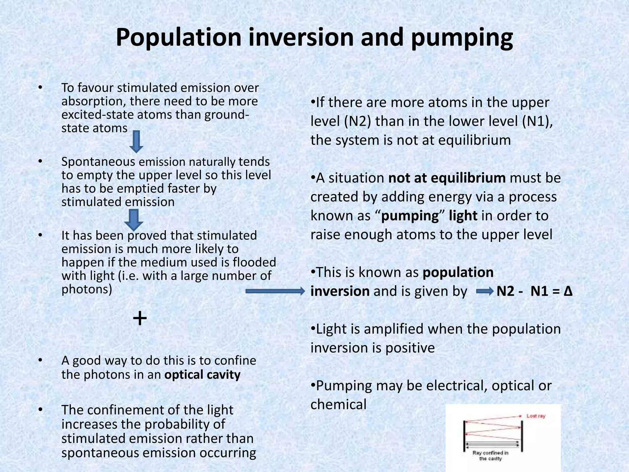 Population inversion and pumping 
• To favour stimulated emission over 
absorption, there need to be more 
excited-state atoms than ground-state 
atoms 
• Spontaneous emission naturally tends 
to empty the upper level so this level 
has to be emptied faster by 
stimulated emission 
• It has been proved that stimulated 
emission is much more likely to 
happen if the medium used is flooded 
with light (i.e. with a large number of 
photons) 
+ 
• A good way to do this is to confine 
the photons in an optical cavity 
• The confinement of the light 
increases the probability of 
stimulated emission rather than 
spontaneous emission occurring 
•If there are more atoms in the upper 
level (N2) than in the lower level (N1), 
the system is not at equilibrium 
•A situation not at equilibrium must be 
created by adding energy via a process 
known as “pumping” light in order to 
raise enough atoms to the upper level 
•This is known as population 
inversion and is given by N2 - N1 = Δ 
•Light is amplified when the population 
inversion is positive 
•Pumping may be electrical, optical or 
chemical 
 