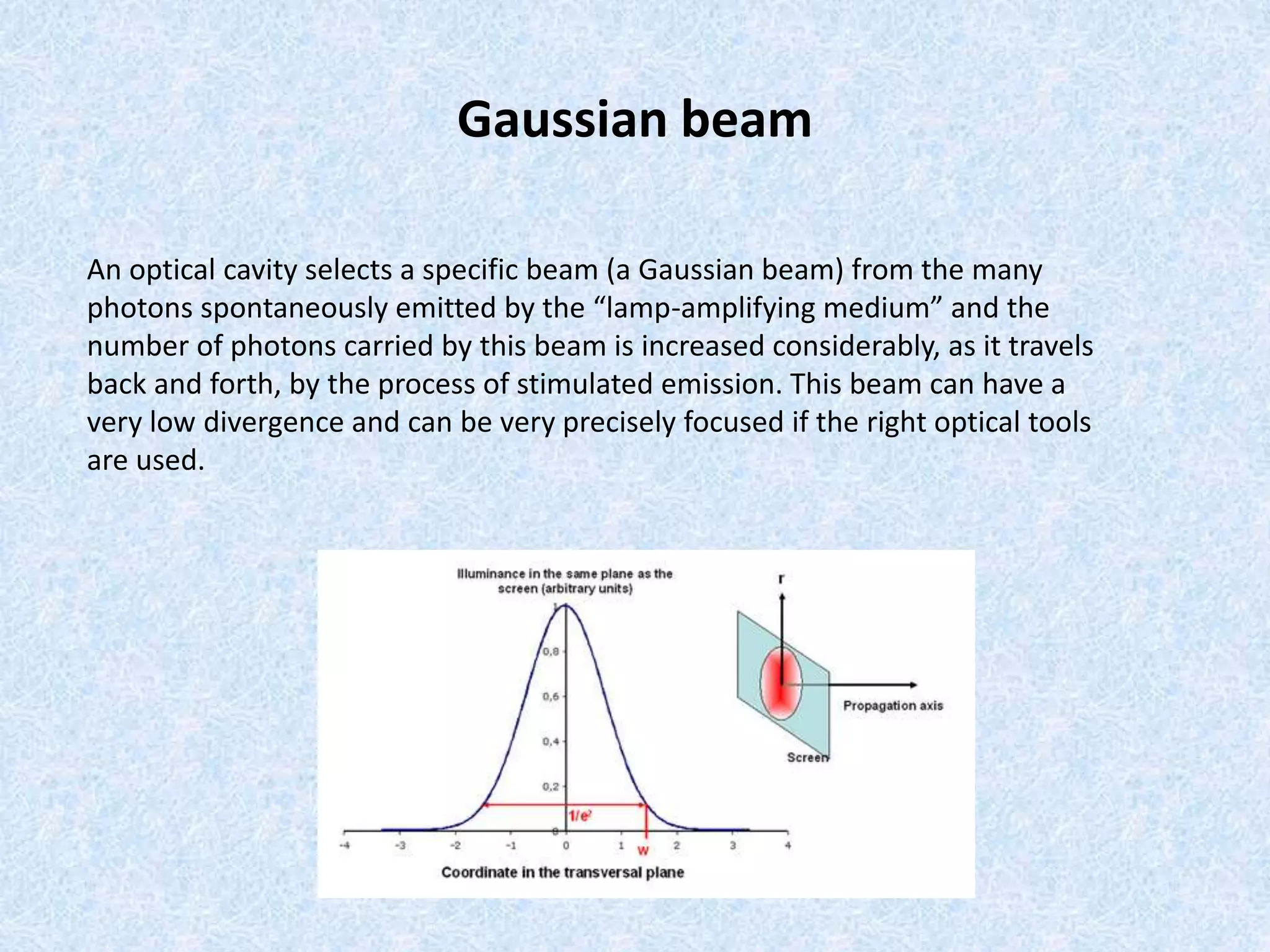 Gaussian beam 
An optical cavity selects a specific beam (a Gaussian beam) from the many 
photons spontaneously emitted by the “lamp-amplifying medium” and the 
number of photons carried by this beam is increased considerably, as it travels 
back and forth, by the process of stimulated emission. This beam can have a 
very low divergence and can be very precisely focused if the right optical tools 
are used. 
 