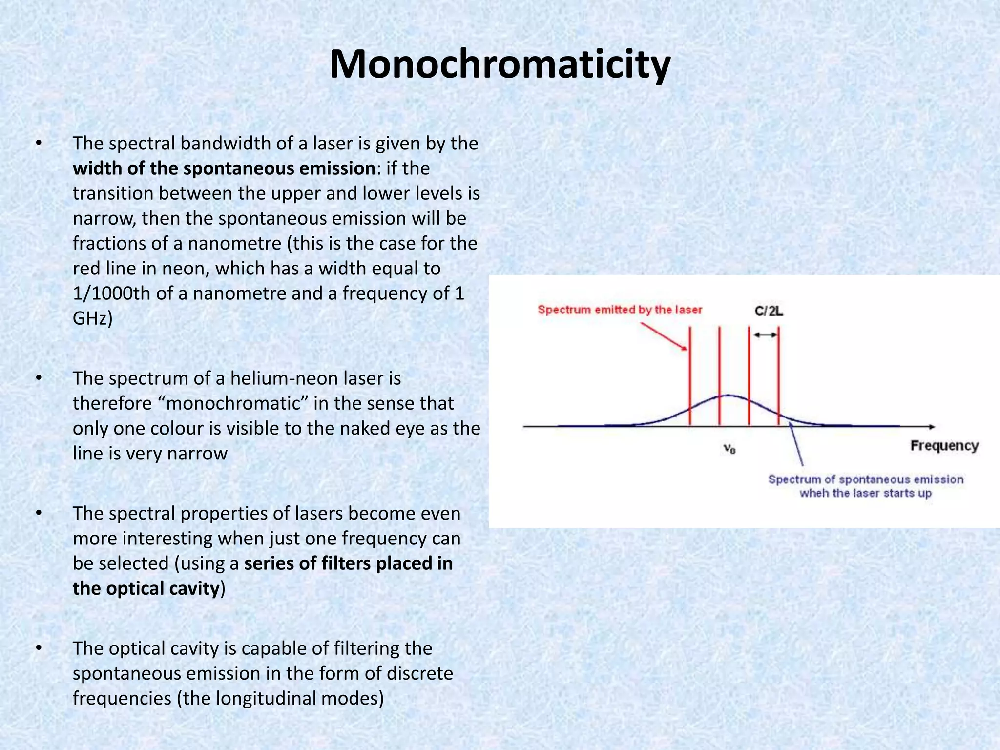 Monochromaticity 
• The spectral bandwidth of a laser is given by the 
width of the spontaneous emission: if the 
transition between the upper and lower levels is 
narrow, then the spontaneous emission will be 
fractions of a nanometre (this is the case for the 
red line in neon, which has a width equal to 
1/1000th of a nanometre and a frequency of 1 
GHz) 
• The spectrum of a helium-neon laser is 
therefore “monochromatic” in the sense that 
only one colour is visible to the naked eye as the 
line is very narrow 
• The spectral properties of lasers become even 
more interesting when just one frequency can 
be selected (using a series of filters placed in 
the optical cavity) 
• The optical cavity is capable of filtering the 
spontaneous emission in the form of discrete 
frequencies (the longitudinal modes) 
 