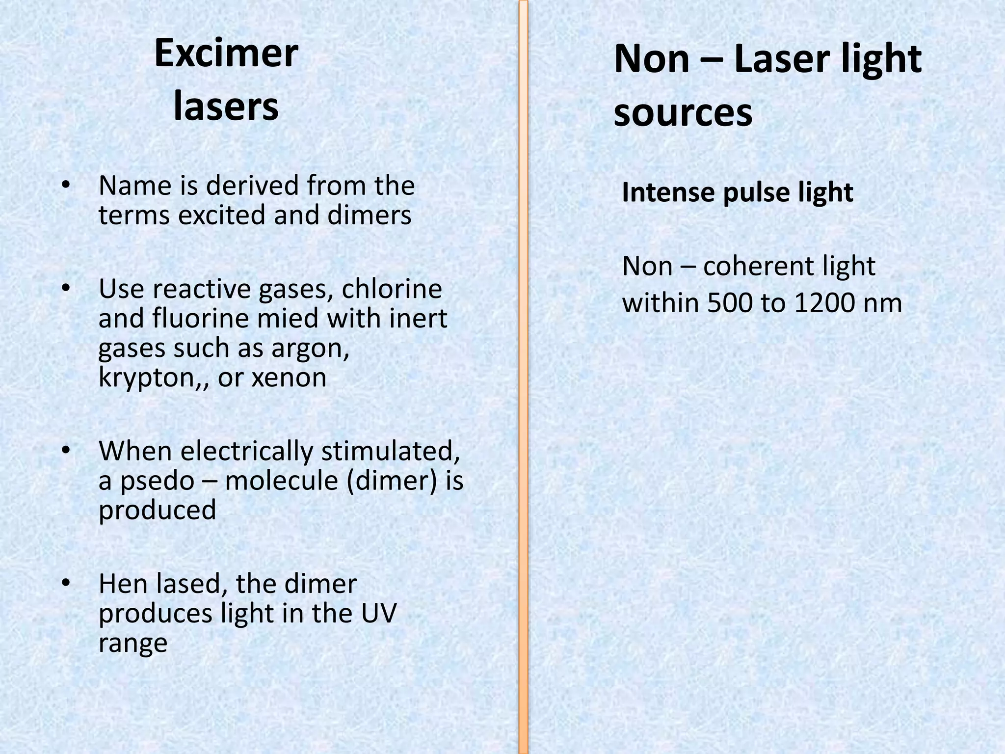 Excimer 
lasers 
• Name is derived from the 
terms excited and dimers 
• Use reactive gases, chlorine 
and fluorine mied with inert 
gases such as argon, 
krypton,, or xenon 
• When electrically stimulated, 
a psedo – molecule (dimer) is 
produced 
• Hen lased, the dimer 
produces light in the UV 
range 
Non – Laser light 
sources 
Intense pulse light 
Non – coherent light 
within 500 to 1200 nm 
 