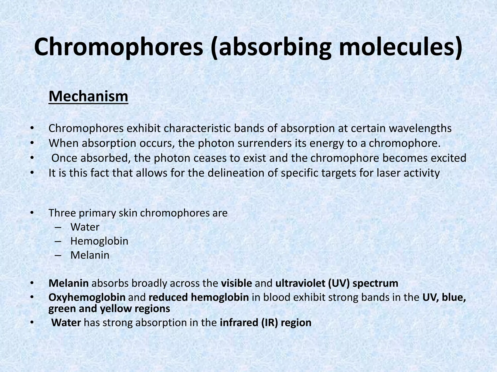 Chromophores (absorbing molecules) 
Mechanism 
• Chromophores exhibit characteristic bands of absorption at certain wavelengths 
• When absorption occurs, the photon surrenders its energy to a chromophore. 
• Once absorbed, the photon ceases to exist and the chromophore becomes excited 
• It is this fact that allows for the delineation of specific targets for laser activity 
• Three primary skin chromophores are 
– Water 
– Hemoglobin 
– Melanin 
• Melanin absorbs broadly across the visible and ultraviolet (UV) spectrum 
• Oxyhemoglobin and reduced hemoglobin in blood exhibit strong bands in the UV, blue, 
green and yellow regions 
• Water has strong absorption in the infrared (IR) region 
 
