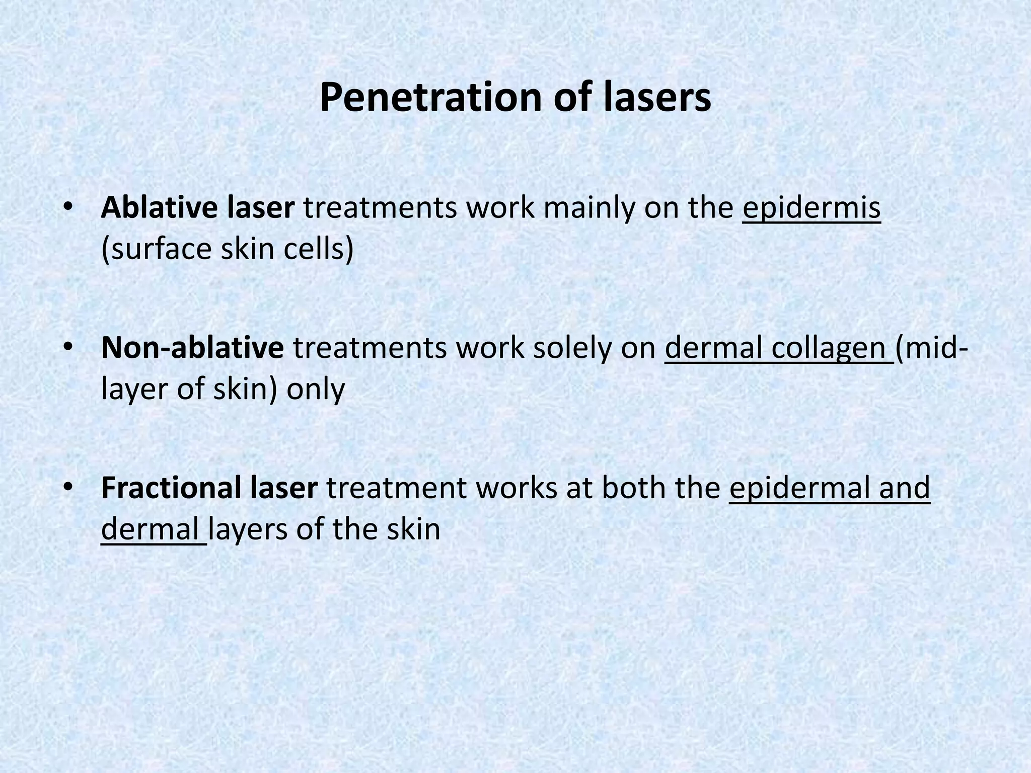 Penetration of lasers 
• Ablative laser treatments work mainly on the epidermis 
(surface skin cells) 
• Non-ablative treatments work solely on dermal collagen (mid-layer 
of skin) only 
• Fractional laser treatment works at both the epidermal and 
dermal layers of the skin 
 