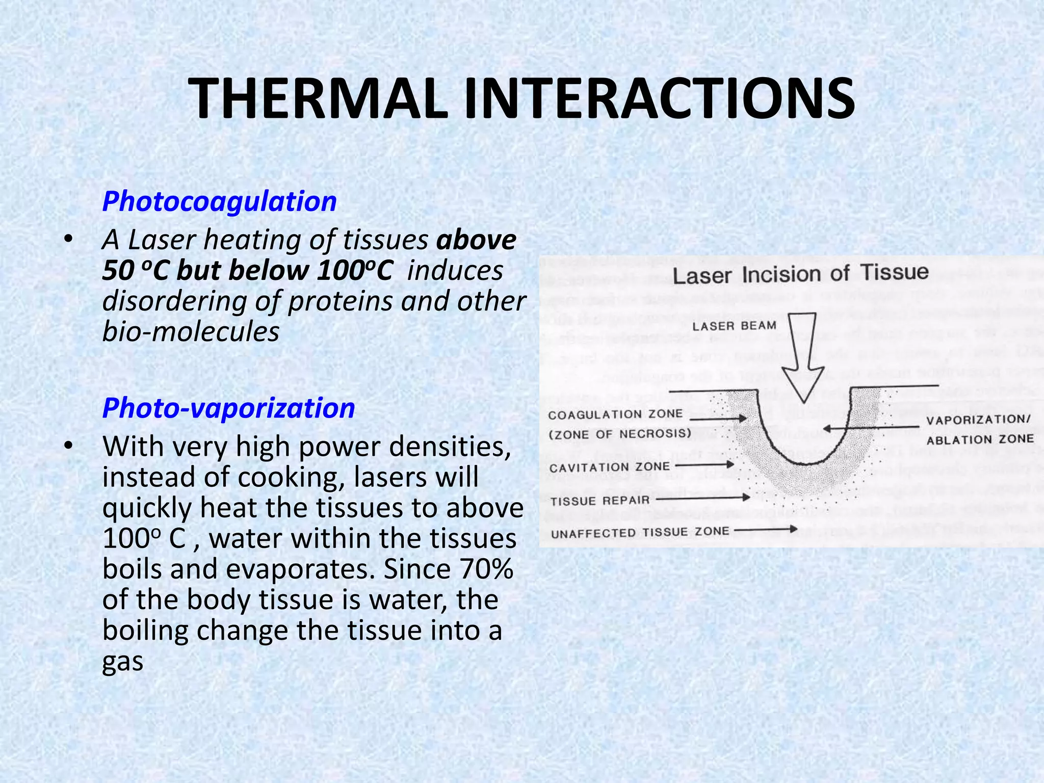 THERMAL INTERACTIONS 
Photocoagulation 
• A Laser heating of tissues above 
50 oC but below 100oC induces 
disordering of proteins and other 
bio-molecules 
Photo-vaporization 
• With very high power densities, 
instead of cooking, lasers will 
quickly heat the tissues to above 
100o C , water within the tissues 
boils and evaporates. Since 70% 
of the body tissue is water, the 
boiling change the tissue into a 
gas 
 
