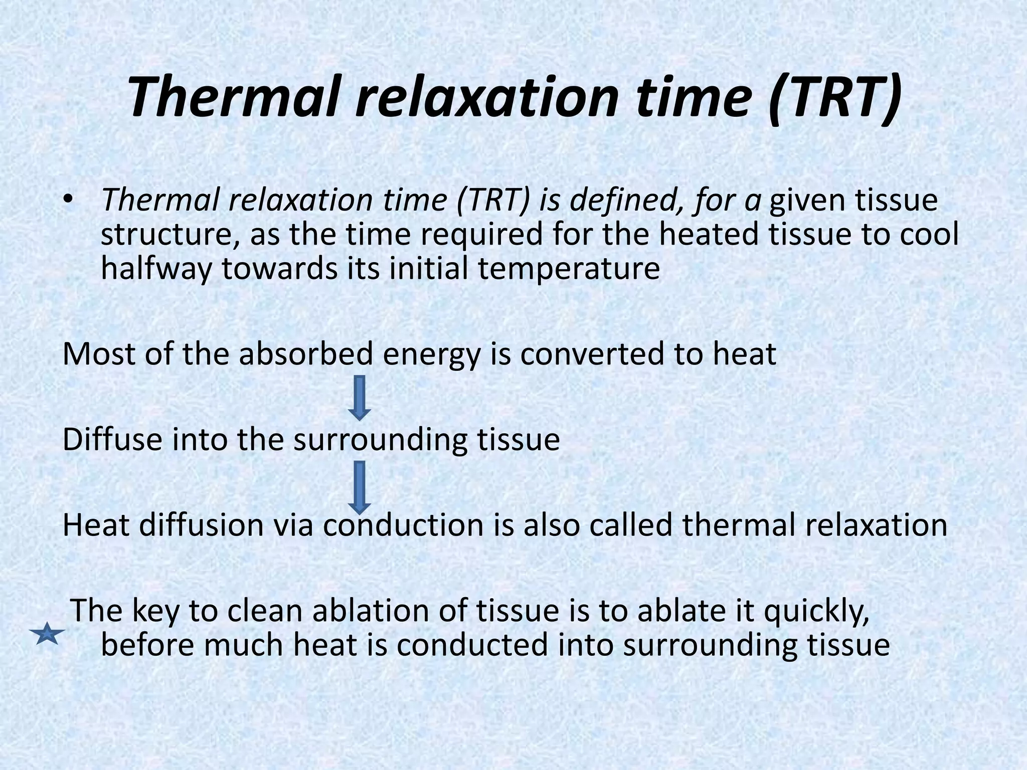 Thermal relaxation time (TRT) 
• Thermal relaxation time (TRT) is defined, for a given tissue 
structure, as the time required for the heated tissue to cool 
halfway towards its initial temperature 
Most of the absorbed energy is converted to heat 
Diffuse into the surrounding tissue 
Heat diffusion via conduction is also called thermal relaxation 
The key to clean ablation of tissue is to ablate it quickly, 
before much heat is conducted into surrounding tissue 
 