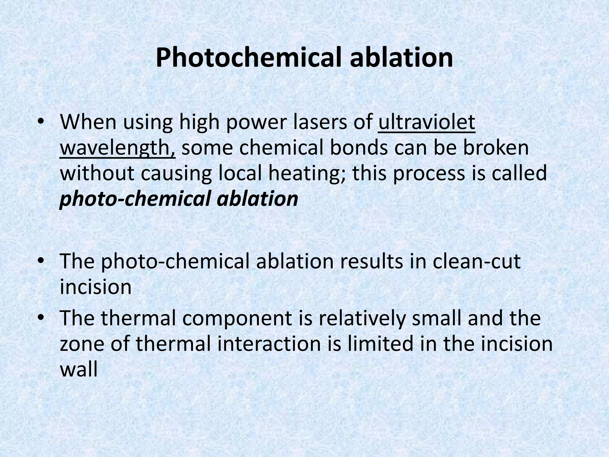 Photochemical ablation 
• When using high power lasers of ultraviolet 
wavelength, some chemical bonds can be broken 
without causing local heating; this process is called 
photo-chemical ablation 
• The photo-chemical ablation results in clean-cut 
incision 
• The thermal component is relatively small and the 
zone of thermal interaction is limited in the incision 
wall 
 