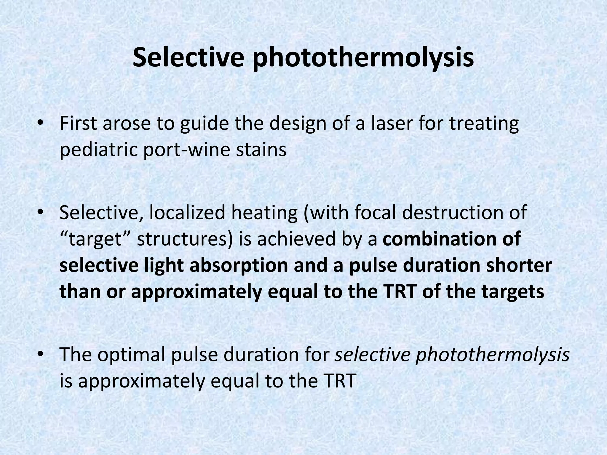 Selective photothermolysis 
• First arose to guide the design of a laser for treating 
pediatric port-wine stains 
• Selective, localized heating (with focal destruction of 
“target” structures) is achieved by a combination of 
selective light absorption and a pulse duration shorter 
than or approximately equal to the TRT of the targets 
• The optimal pulse duration for selective photothermolysis 
is approximately equal to the TRT 
 