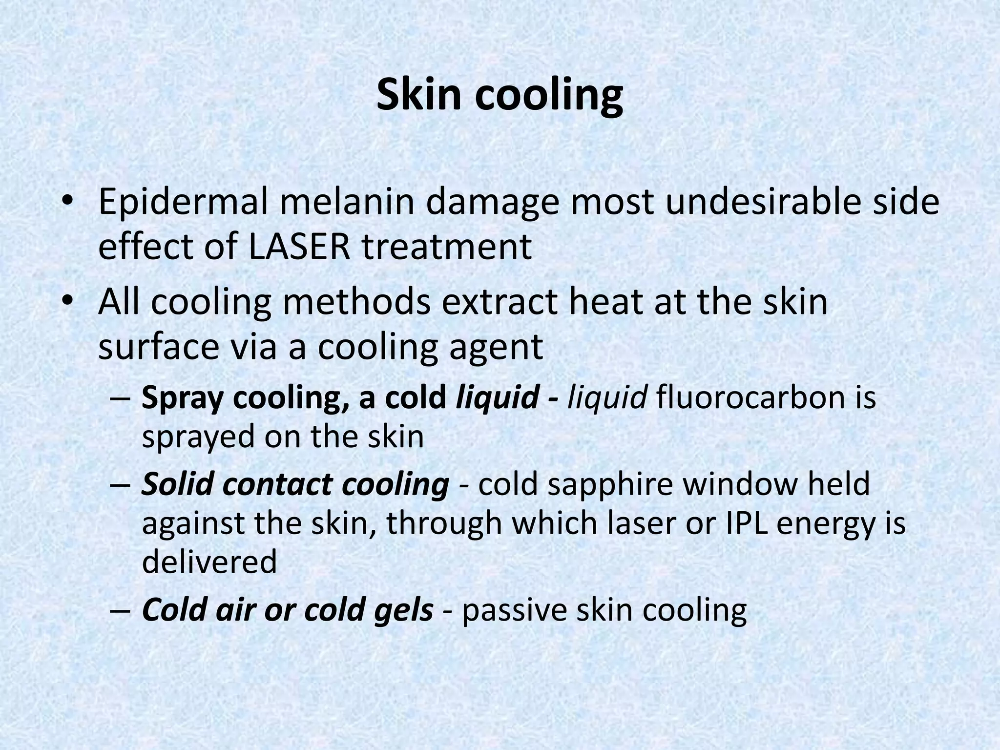 Skin cooling 
• Epidermal melanin damage most undesirable side 
effect of LASER treatment 
• All cooling methods extract heat at the skin 
surface via a cooling agent 
– Spray cooling, a cold liquid - liquid fluorocarbon is 
sprayed on the skin 
– Solid contact cooling - cold sapphire window held 
against the skin, through which laser or IPL energy is 
delivered 
– Cold air or cold gels - passive skin cooling 
 