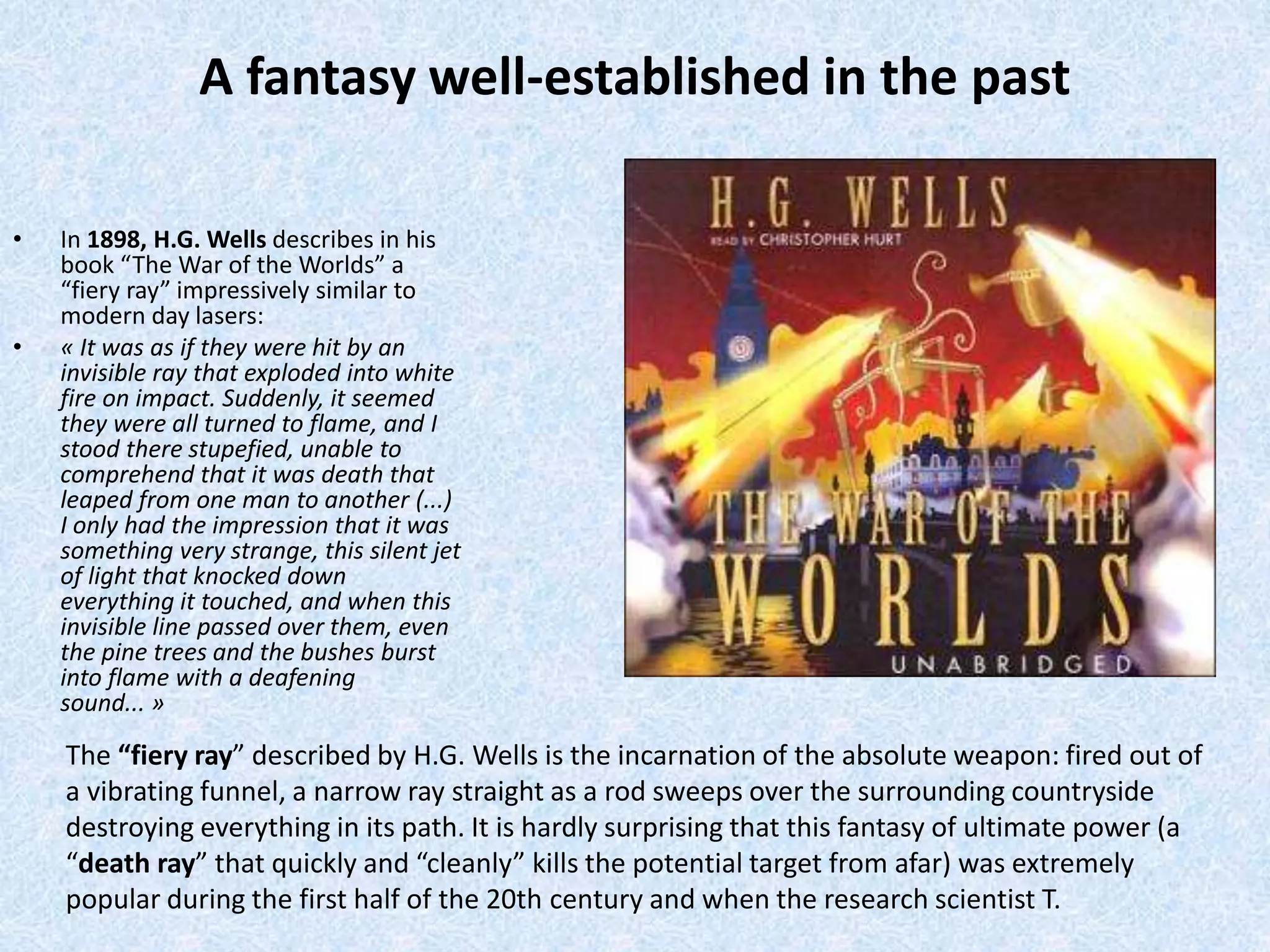 A fantasy well-established in the past 
• In 1898, H.G. Wells describes in his 
book “The War of the Worlds” a 
“fiery ray” impressively similar to 
modern day lasers: 
• « It was as if they were hit by an 
invisible ray that exploded into white 
fire on impact. Suddenly, it seemed 
they were all turned to flame, and I 
stood there stupefied, unable to 
comprehend that it was death that 
leaped from one man to another (...) 
I only had the impression that it was 
something very strange, this silent jet 
of light that knocked down 
everything it touched, and when this 
invisible line passed over them, even 
the pine trees and the bushes burst 
into flame with a deafening 
sound... » 
The “fiery ray” described by H.G. Wells is the incarnation of the absolute weapon: fired out of 
a vibrating funnel, a narrow ray straight as a rod sweeps over the surrounding countryside 
destroying everything in its path. It is hardly surprising that this fantasy of ultimate power (a 
“death ray” that quickly and “cleanly” kills the potential target from afar) was extremely 
popular during the first half of the 20th century and when the research scientist T. 
 