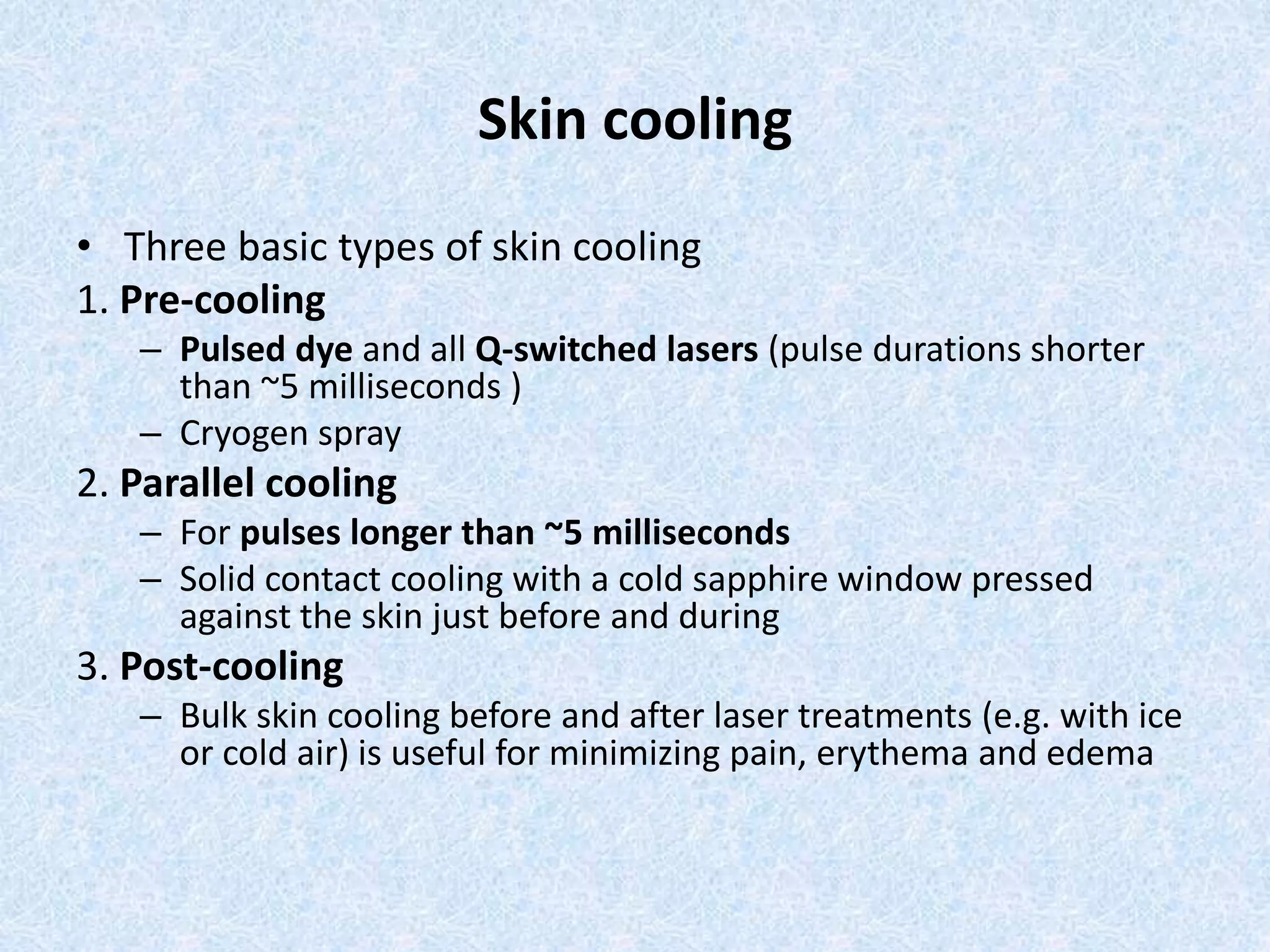 Skin cooling 
• Three basic types of skin cooling 
1. Pre-cooling 
– Pulsed dye and all Q-switched lasers (pulse durations shorter 
than ~5 milliseconds ) 
– Cryogen spray 
2. Parallel cooling 
– For pulses longer than ~5 milliseconds 
– Solid contact cooling with a cold sapphire window pressed 
against the skin just before and during 
3. Post-cooling 
– Bulk skin cooling before and after laser treatments (e.g. with ice 
or cold air) is useful for minimizing pain, erythema and edema 
 