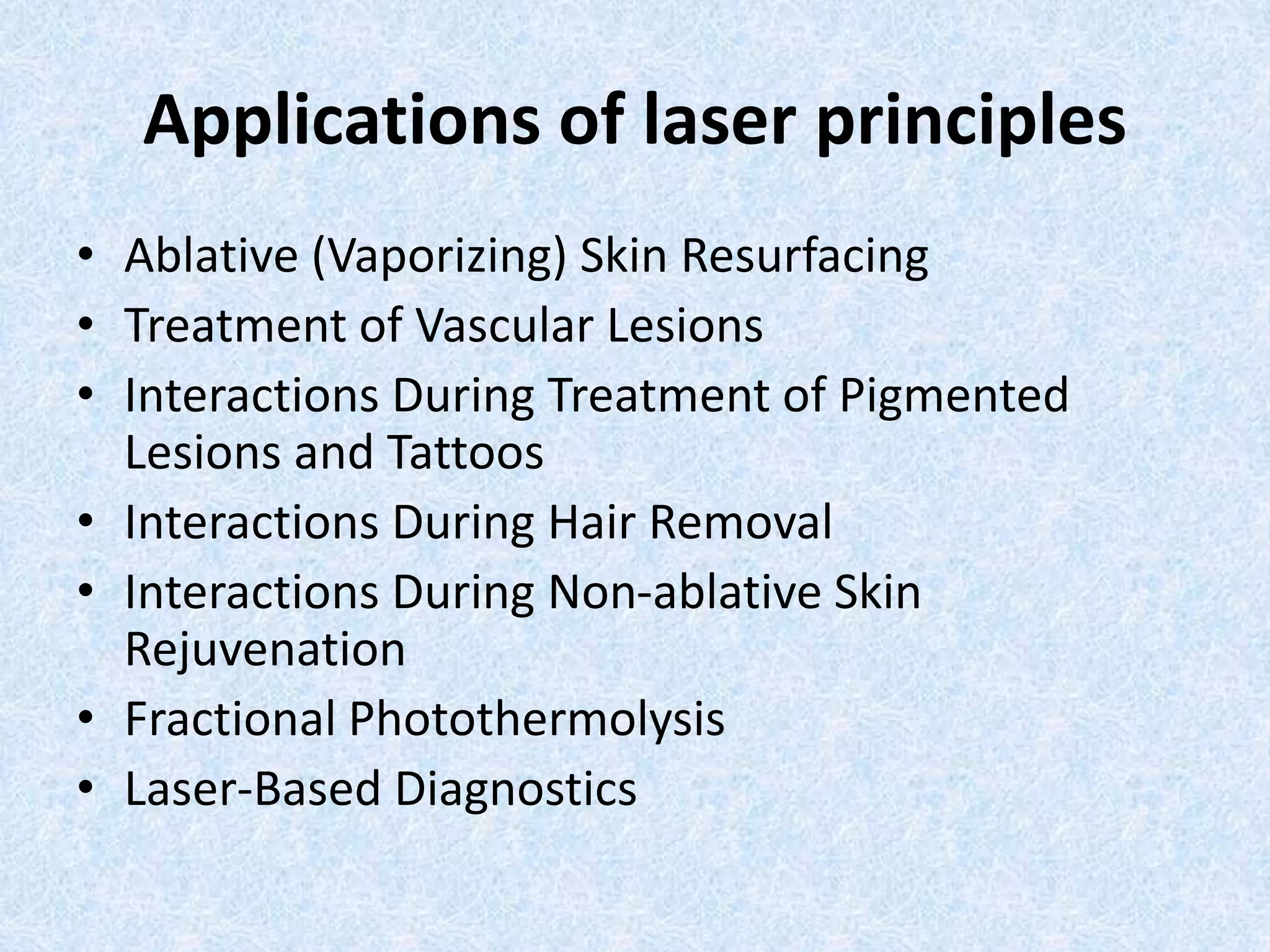 Applications of laser principles 
• Ablative (Vaporizing) Skin Resurfacing 
• Treatment of Vascular Lesions 
• Interactions During Treatment of Pigmented 
Lesions and Tattoos 
• Interactions During Hair Removal 
• Interactions During Non-ablative Skin 
Rejuvenation 
• Fractional Photothermolysis 
• Laser-Based Diagnostics 
 
