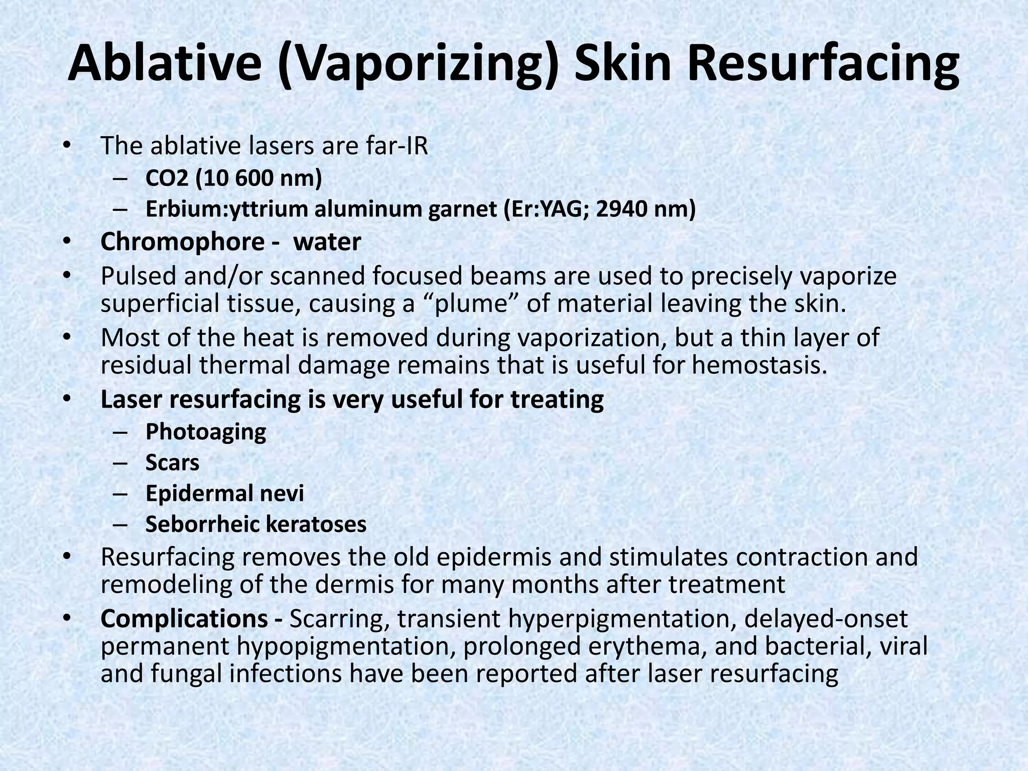 Ablative (Vaporizing) Skin Resurfacing 
• The ablative lasers are far-IR 
– CO2 (10 600 nm) 
– Erbium:yttrium aluminum garnet (Er:YAG; 2940 nm) 
• Chromophore - water 
• Pulsed and/or scanned focused beams are used to precisely vaporize 
superficial tissue, causing a “plume” of material leaving the skin. 
• Most of the heat is removed during vaporization, but a thin layer of 
residual thermal damage remains that is useful for hemostasis. 
• Laser resurfacing is very useful for treating 
– Photoaging 
– Scars 
– Epidermal nevi 
– Seborrheic keratoses 
• Resurfacing removes the old epidermis and stimulates contraction and 
remodeling of the dermis for many months after treatment 
• Complications - Scarring, transient hyperpigmentation, delayed-onset 
permanent hypopigmentation, prolonged erythema, and bacterial, viral 
and fungal infections have been reported after laser resurfacing 
 