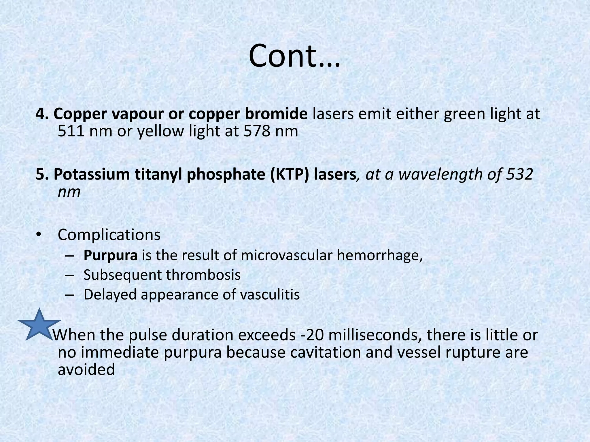 Cont… 
4. Copper vapour or copper bromide lasers emit either green light at 
511 nm or yellow light at 578 nm 
5. Potassium titanyl phosphate (KTP) lasers, at a wavelength of 532 
nm 
• Complications 
– Purpura is the result of microvascular hemorrhage, 
– Subsequent thrombosis 
– Delayed appearance of vasculitis 
When the pulse duration exceeds -20 milliseconds, there is little or 
no immediate purpura because cavitation and vessel rupture are 
avoided 
 