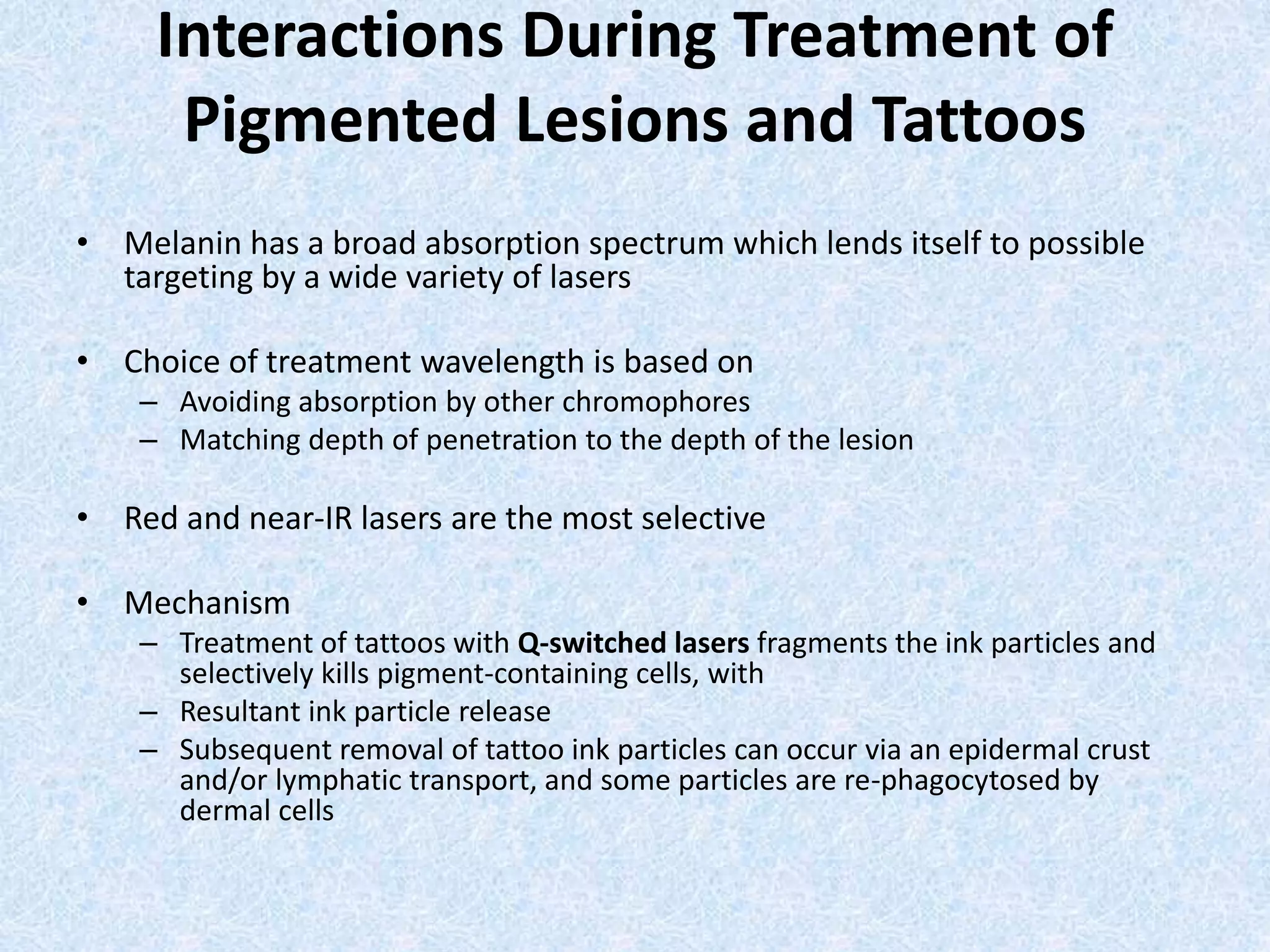 Interactions During Treatment of 
Pigmented Lesions and Tattoos 
• Melanin has a broad absorption spectrum which lends itself to possible 
targeting by a wide variety of lasers 
• Choice of treatment wavelength is based on 
– Avoiding absorption by other chromophores 
– Matching depth of penetration to the depth of the lesion 
• Red and near-IR lasers are the most selective 
• Mechanism 
– Treatment of tattoos with Q-switched lasers fragments the ink particles and 
selectively kills pigment-containing cells, with 
– Resultant ink particle release 
– Subsequent removal of tattoo ink particles can occur via an epidermal crust 
and/or lymphatic transport, and some particles are re-phagocytosed by 
dermal cells 
 