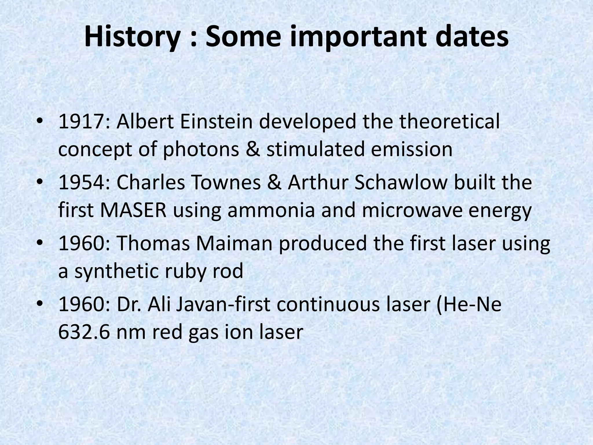 History : Some important dates 
• 1917: Albert Einstein developed the theoretical 
concept of photons & stimulated emission 
• 1954: Charles Townes & Arthur Schawlow built the 
first MASER using ammonia and microwave energy 
• 1960: Thomas Maiman produced the first laser using 
a synthetic ruby rod 
• 1960: Dr. Ali Javan-first continuous laser (He-Ne 
632.6 nm red gas ion laser 
 