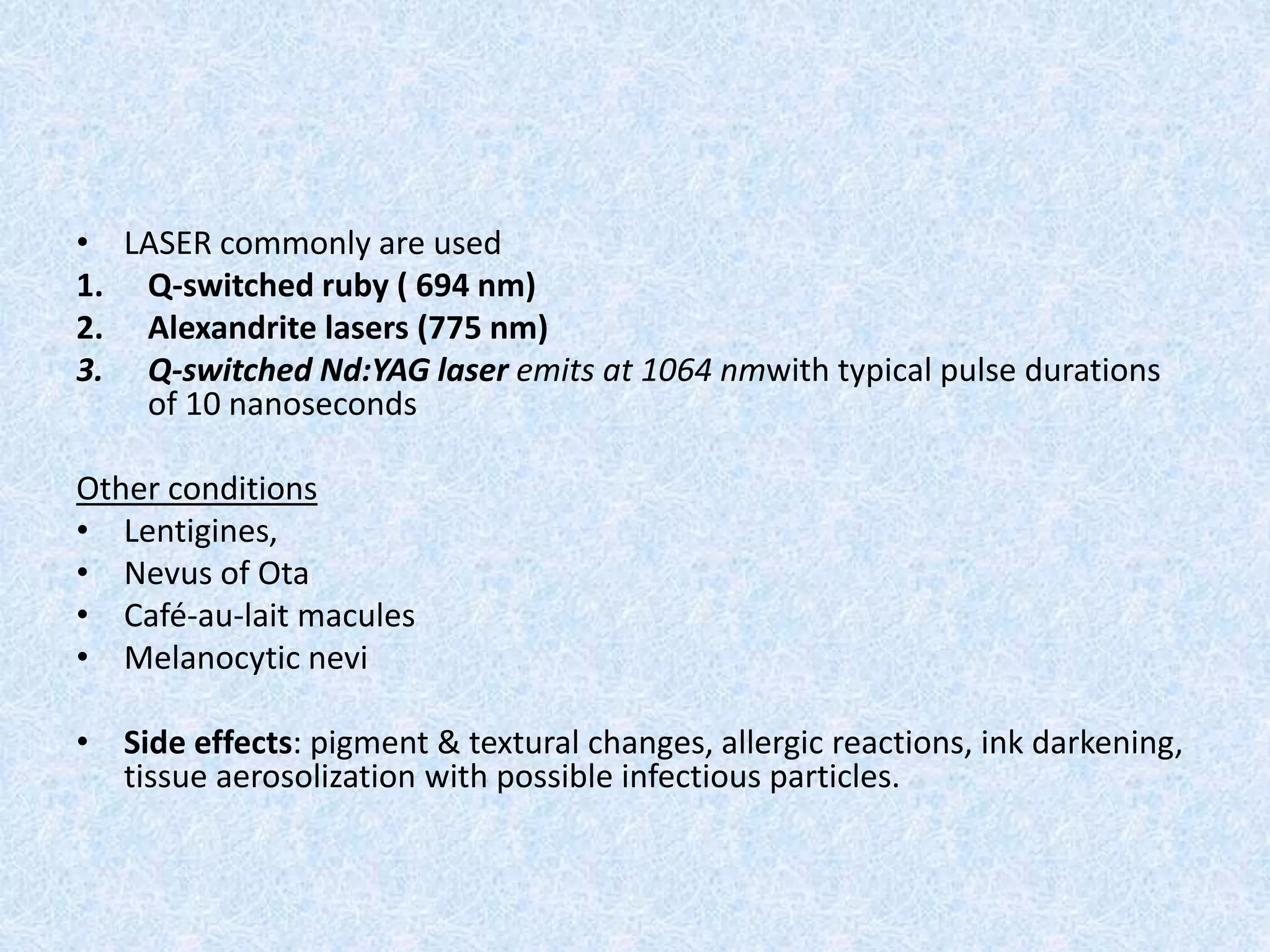 • LASER commonly are used 
1. Q-switched ruby ( 694 nm) 
2. Alexandrite lasers (775 nm) 
3. Q-switched Nd:YAG laser emits at 1064 nmwith typical pulse durations 
of 10 nanoseconds 
Other conditions 
• Lentigines, 
• Nevus of Ota 
• Café-au-lait macules 
• Melanocytic nevi 
• Side effects: pigment & textural changes, allergic reactions, ink darkening, 
tissue aerosolization with possible infectious particles. 
 