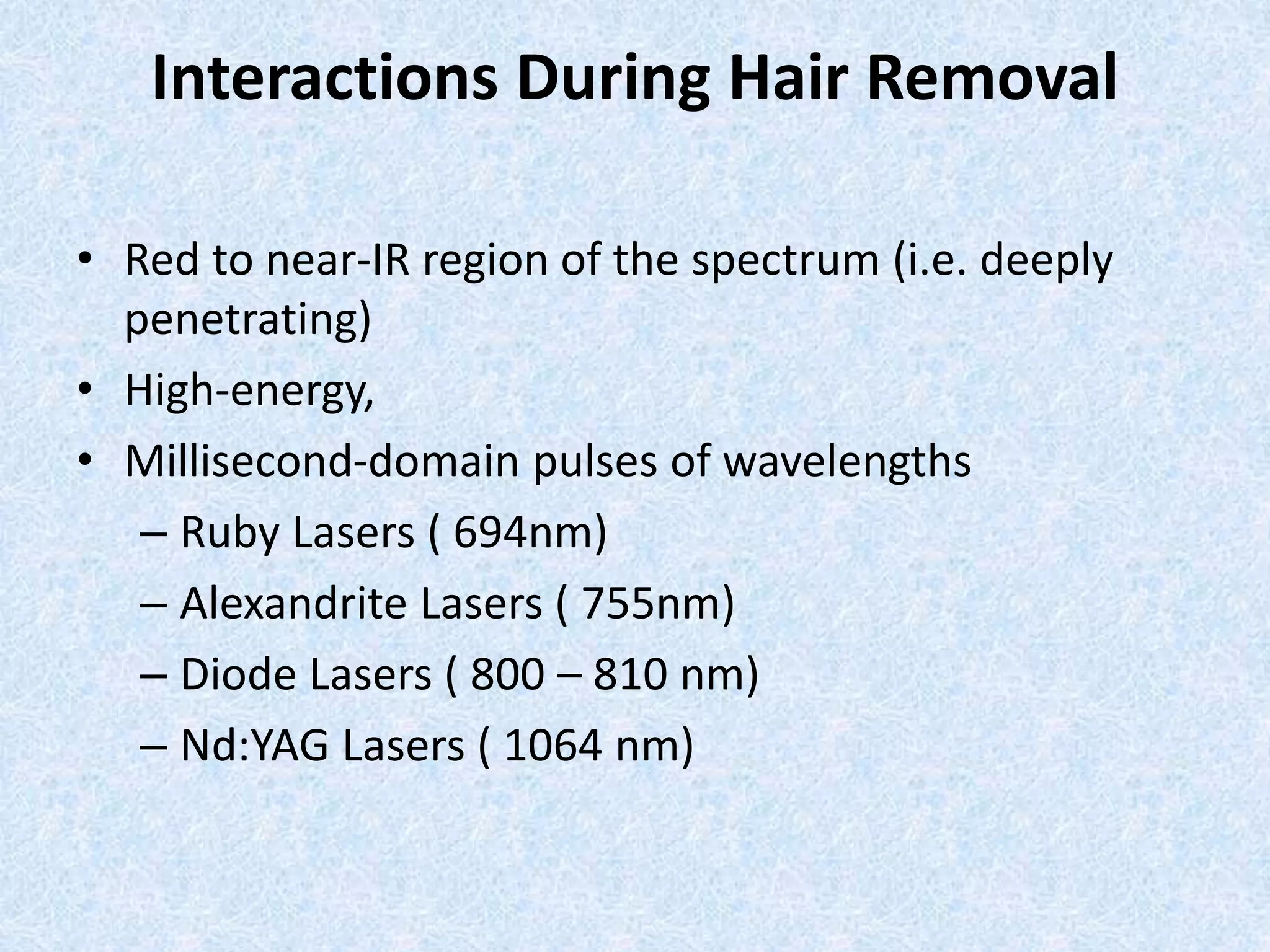 Interactions During Hair Removal 
• Red to near-IR region of the spectrum (i.e. deeply 
penetrating) 
• High-energy, 
• Millisecond-domain pulses of wavelengths 
– Ruby Lasers ( 694nm) 
– Alexandrite Lasers ( 755nm) 
– Diode Lasers ( 800 – 810 nm) 
– Nd:YAG Lasers ( 1064 nm) 
 
