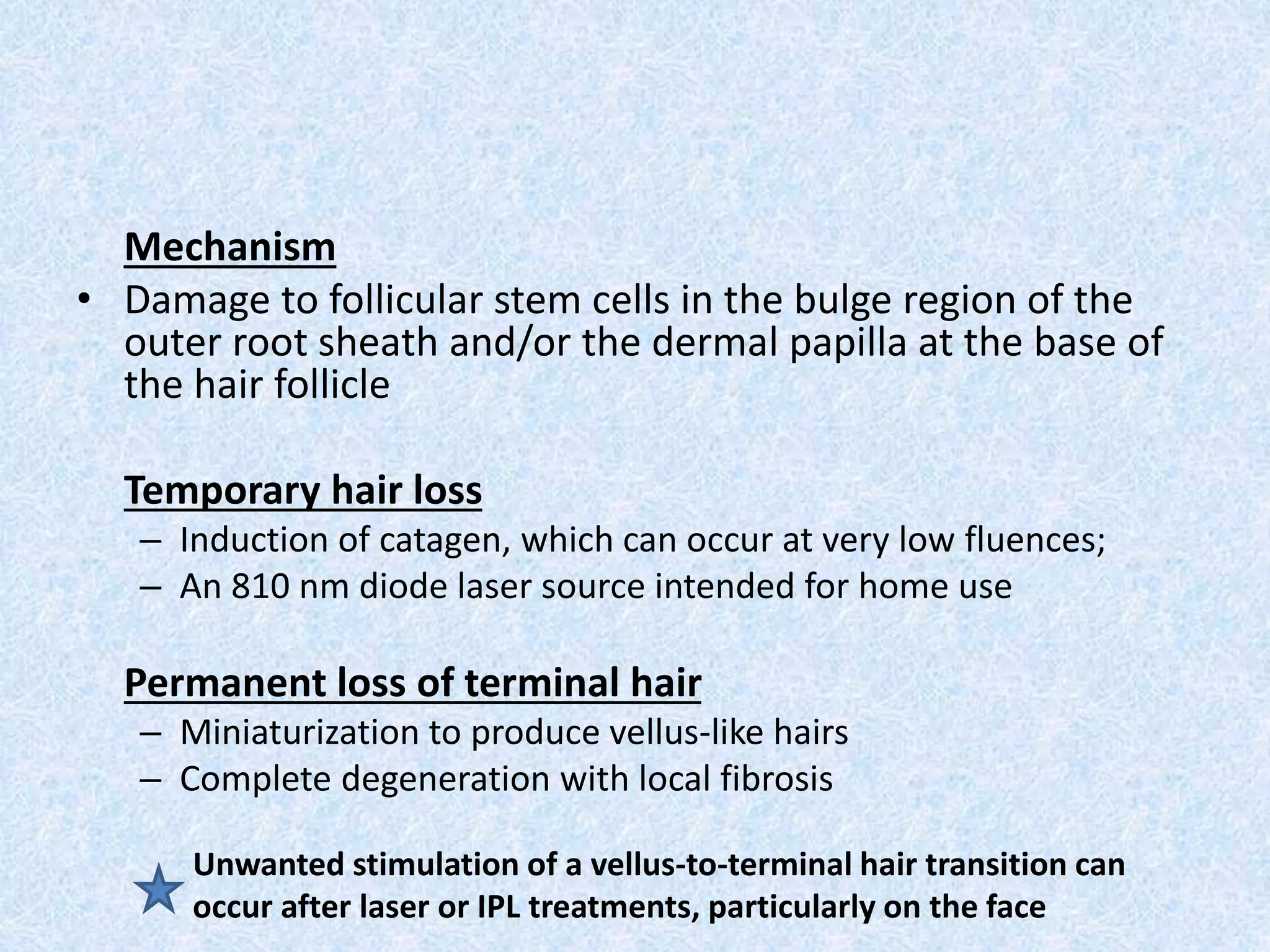 Mechanism 
• Damage to follicular stem cells in the bulge region of the 
outer root sheath and/or the dermal papilla at the base of 
the hair follicle 
Temporary hair loss 
– Induction of catagen, which can occur at very low fluences; 
– An 810 nm diode laser source intended for home use 
Permanent loss of terminal hair 
– Miniaturization to produce vellus-like hairs 
– Complete degeneration with local fibrosis 
Unwanted stimulation of a vellus-to-terminal hair transition can 
occur after laser or IPL treatments, particularly on the face 
 