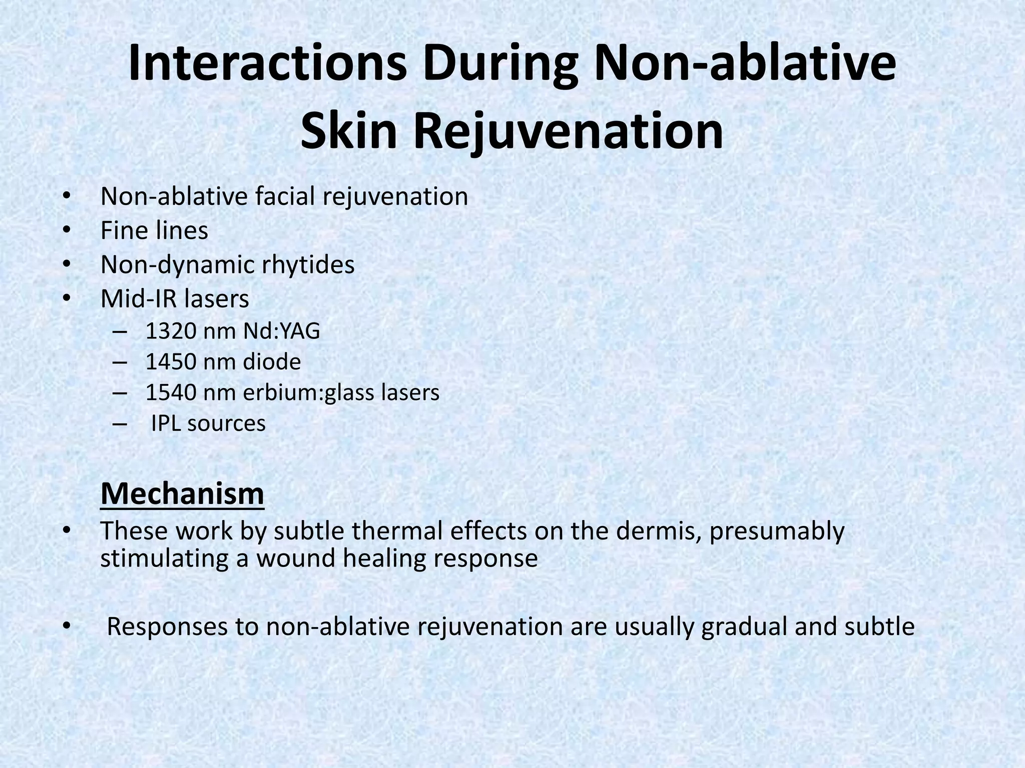 Interactions During Non-ablative 
Skin Rejuvenation 
• Non-ablative facial rejuvenation 
• Fine lines 
• Non-dynamic rhytides 
• Mid-IR lasers 
– 1320 nm Nd:YAG 
– 1450 nm diode 
– 1540 nm erbium:glass lasers 
– IPL sources 
Mechanism 
• These work by subtle thermal effects on the dermis, presumably 
stimulating a wound healing response 
• Responses to non-ablative rejuvenation are usually gradual and subtle 
 