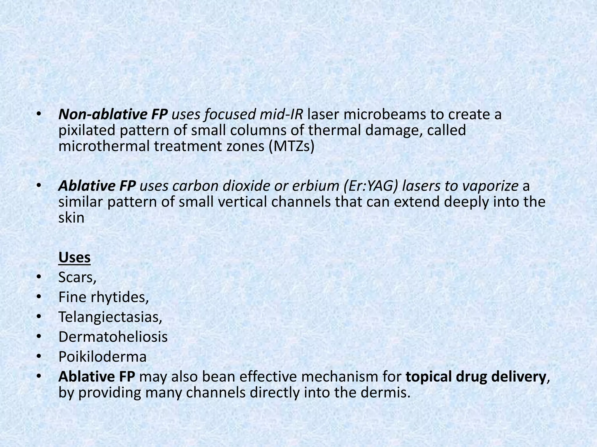 • Non-ablative FP uses focused mid-IR laser microbeams to create a 
pixilated pattern of small columns of thermal damage, called 
microthermal treatment zones (MTZs) 
• Ablative FP uses carbon dioxide or erbium (Er:YAG) lasers to vaporize a 
similar pattern of small vertical channels that can extend deeply into the 
skin 
Uses 
• Scars, 
• Fine rhytides, 
• Telangiectasias, 
• Dermatoheliosis 
• Poikiloderma 
• Ablative FP may also bean effective mechanism for topical drug delivery, 
by providing many channels directly into the dermis. 
 
