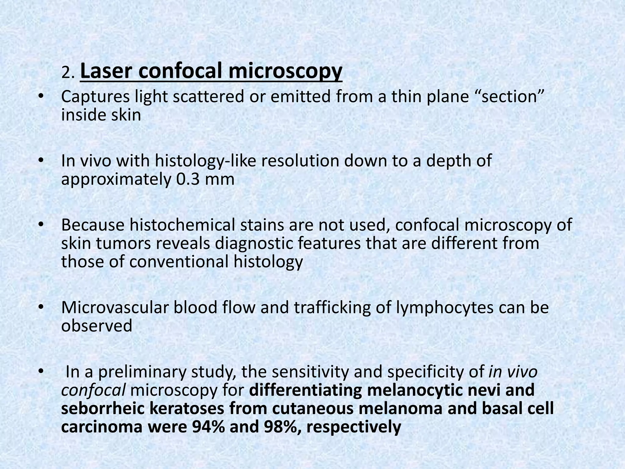 2. Laser confocal microscopy 
• Captures light scattered or emitted from a thin plane “section” 
inside skin 
• In vivo with histology-like resolution down to a depth of 
approximately 0.3 mm 
• Because histochemical stains are not used, confocal microscopy of 
skin tumors reveals diagnostic features that are different from 
those of conventional histology 
• Microvascular blood flow and trafficking of lymphocytes can be 
observed 
• In a preliminary study, the sensitivity and specificity of in vivo 
confocal microscopy for differentiating melanocytic nevi and 
seborrheic keratoses from cutaneous melanoma and basal cell 
carcinoma were 94% and 98%, respectively 
 