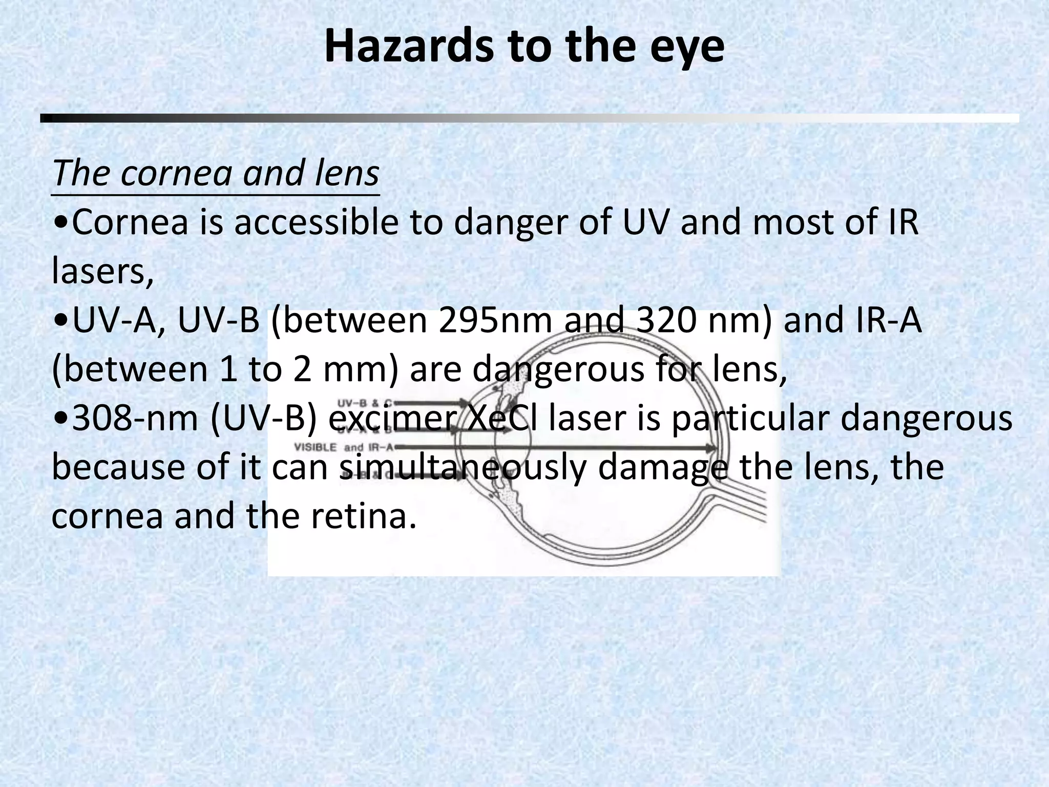 Hazards to the eye 
The cornea and lens 
•Cornea is accessible to danger of UV and most of IR 
lasers, 
•UV-A, UV-B (between 295nm and 320 nm) and IR-A 
(between 1 to 2 mm) are dangerous for lens, 
•308-nm (UV-B) excimer XeCl laser is particular dangerous 
because of it can simultaneously damage the lens, the 
cornea and the retina. 
 