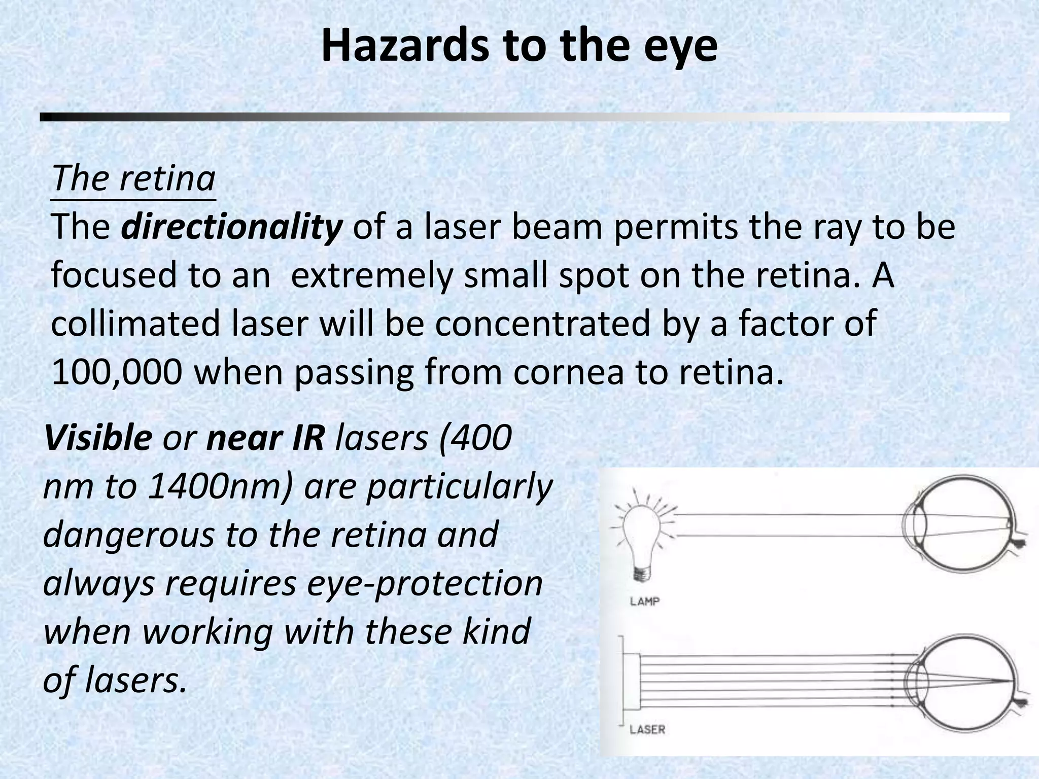 Hazards to the eye 
The retina 
The directionality of a laser beam permits the ray to be 
focused to an extremely small spot on the retina. A 
collimated laser will be concentrated by a factor of 
100,000 when passing from cornea to retina. 
Visible or near IR lasers (400 
nm to 1400nm) are particularly 
dangerous to the retina and 
always requires eye-protection 
when working with these kind 
of lasers. 
 