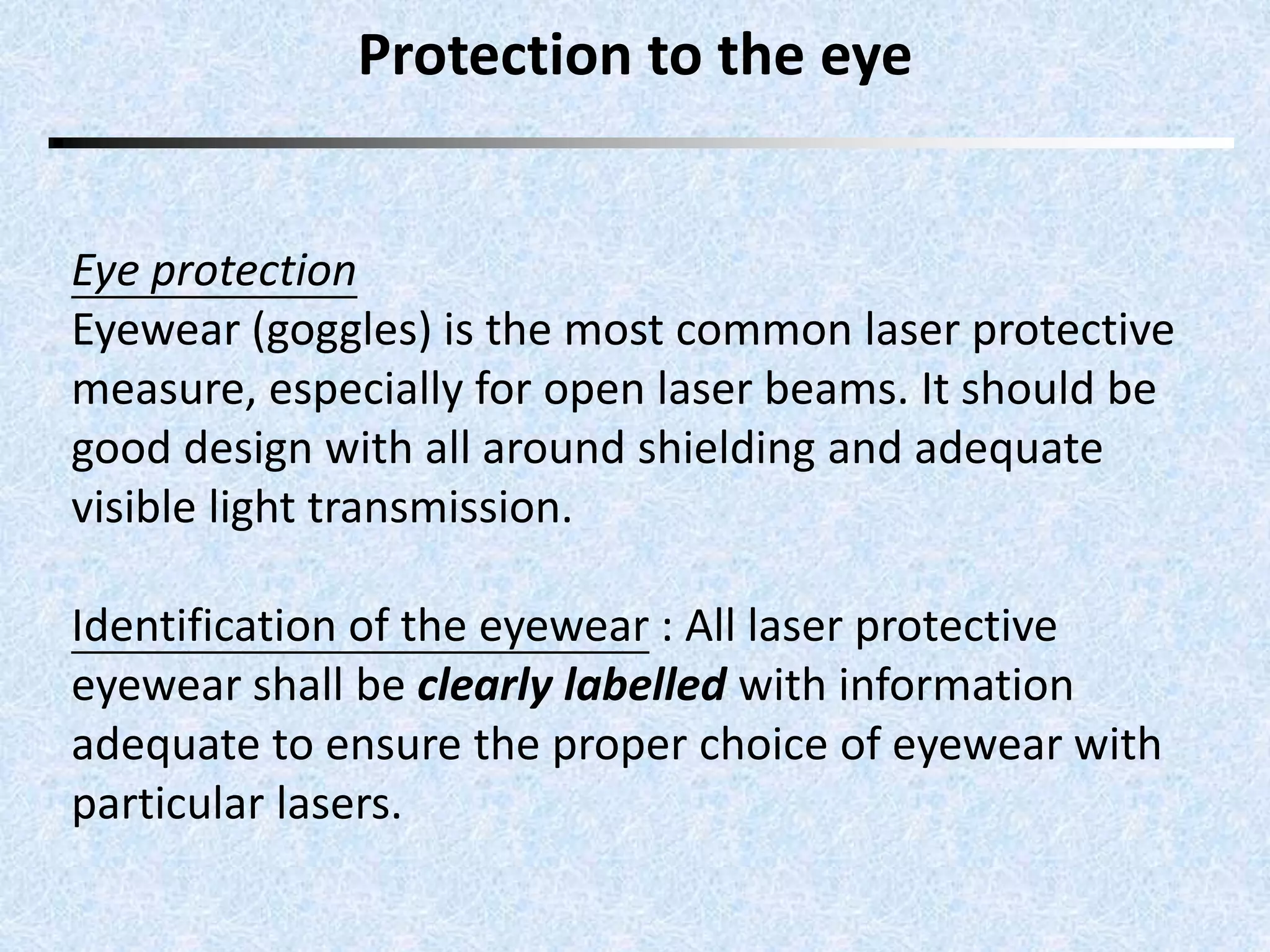 Protection to the eye 
Eye protection 
Eyewear (goggles) is the most common laser protective 
measure, especially for open laser beams. It should be 
good design with all around shielding and adequate 
visible light transmission. 
Identification of the eyewear : All laser protective 
eyewear shall be clearly labelled with information 
adequate to ensure the proper choice of eyewear with 
particular lasers. 
 