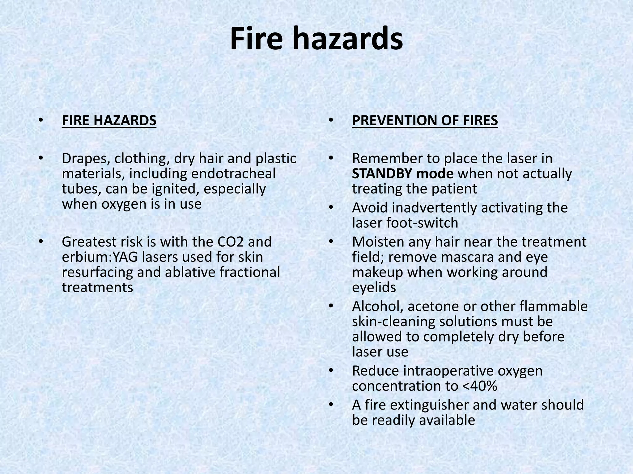 Fire hazards 
• FIRE HAZARDS 
• Drapes, clothing, dry hair and plastic 
materials, including endotracheal 
tubes, can be ignited, especially 
when oxygen is in use 
• Greatest risk is with the CO2 and 
erbium:YAG lasers used for skin 
resurfacing and ablative fractional 
treatments 
• PREVENTION OF FIRES 
• Remember to place the laser in 
STANDBY mode when not actually 
treating the patient 
• Avoid inadvertently activating the 
laser foot-switch 
• Moisten any hair near the treatment 
field; remove mascara and eye 
makeup when working around 
eyelids 
• Alcohol, acetone or other flammable 
skin-cleaning solutions must be 
allowed to completely dry before 
laser use 
• Reduce intraoperative oxygen 
concentration to <40% 
• A fire extinguisher and water should 
be readily available 
 