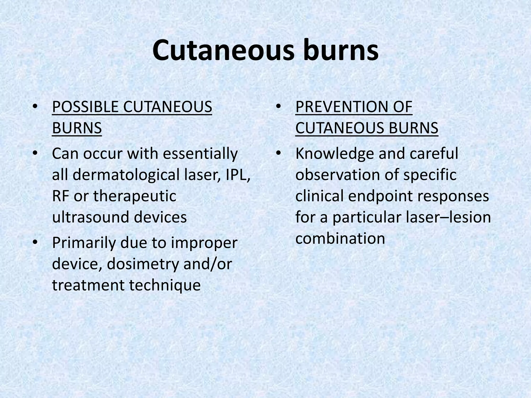 Cutaneous burns 
• POSSIBLE CUTANEOUS 
BURNS 
• Can occur with essentially 
all dermatological laser, IPL, 
RF or therapeutic 
ultrasound devices 
• Primarily due to improper 
device, dosimetry and/or 
treatment technique 
• PREVENTION OF 
CUTANEOUS BURNS 
• Knowledge and careful 
observation of specific 
clinical endpoint responses 
for a particular laser–lesion 
combination 
 