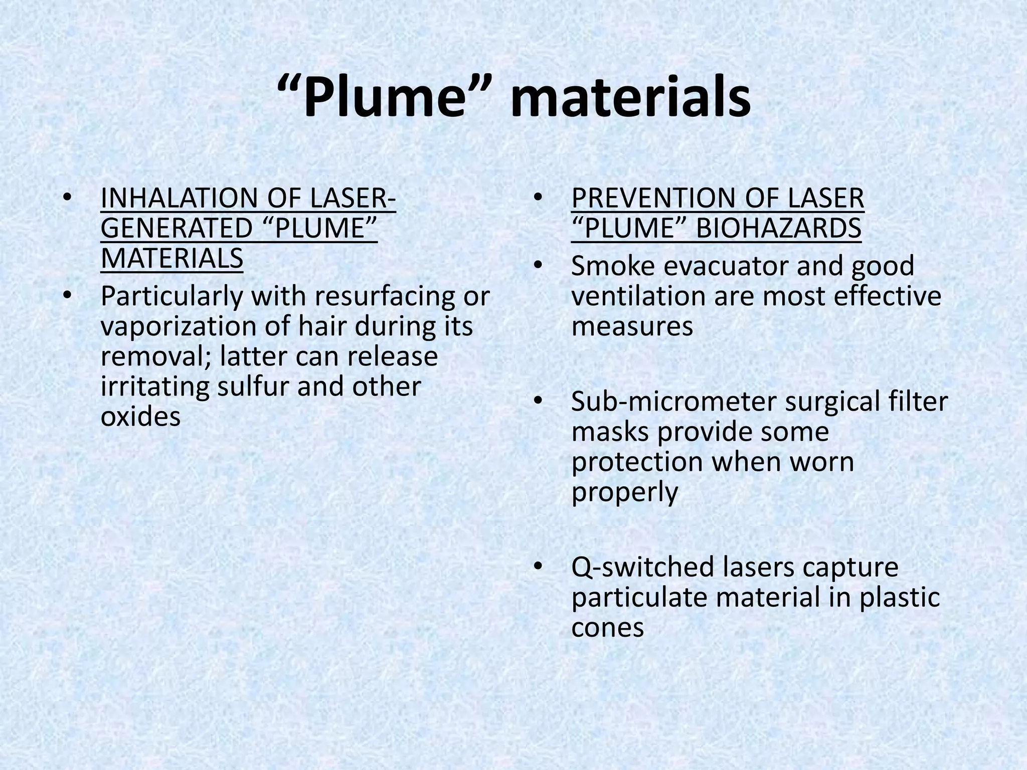“Plume” materials 
• INHALATION OF LASER-GENERATED 
“PLUME” 
MATERIALS 
• Particularly with resurfacing or 
vaporization of hair during its 
removal; latter can release 
irritating sulfur and other 
oxides 
• PREVENTION OF LASER 
“PLUME” BIOHAZARDS 
• Smoke evacuator and good 
ventilation are most effective 
measures 
• Sub-micrometer surgical filter 
masks provide some 
protection when worn 
properly 
• Q-switched lasers capture 
particulate material in plastic 
cones 
 