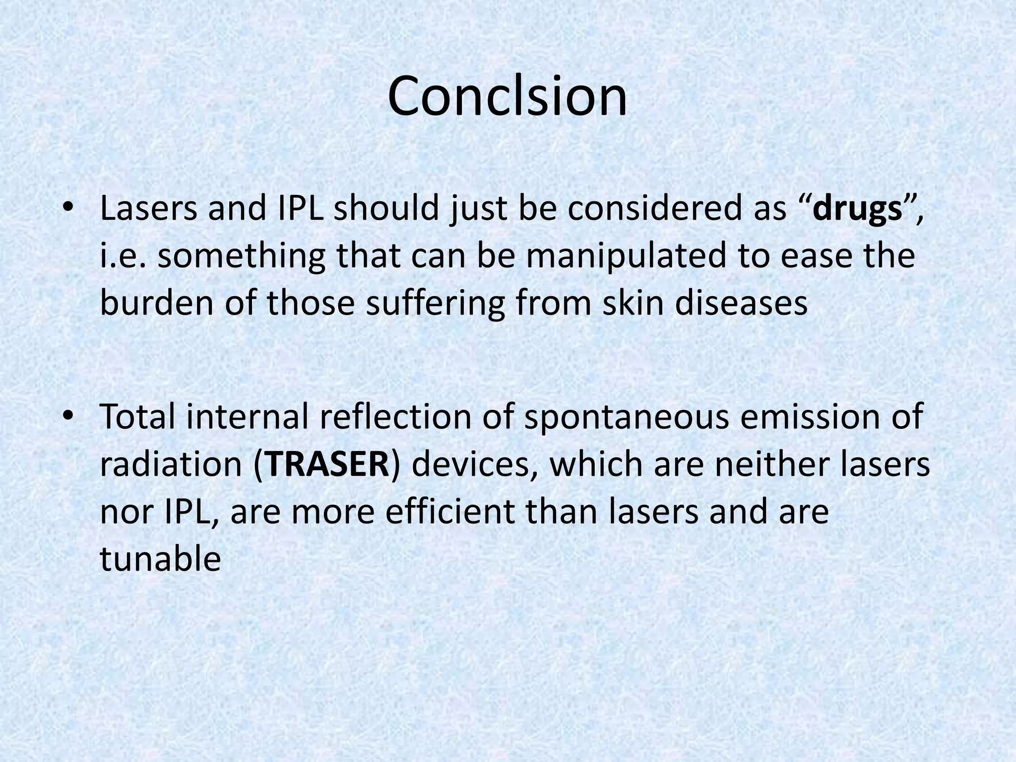 Conclsion 
• Lasers and IPL should just be considered as “drugs”, 
i.e. something that can be manipulated to ease the 
burden of those suffering from skin diseases 
• Total internal reflection of spontaneous emission of 
radiation (TRASER) devices, which are neither lasers 
nor IPL, are more efficient than lasers and are 
tunable 
 