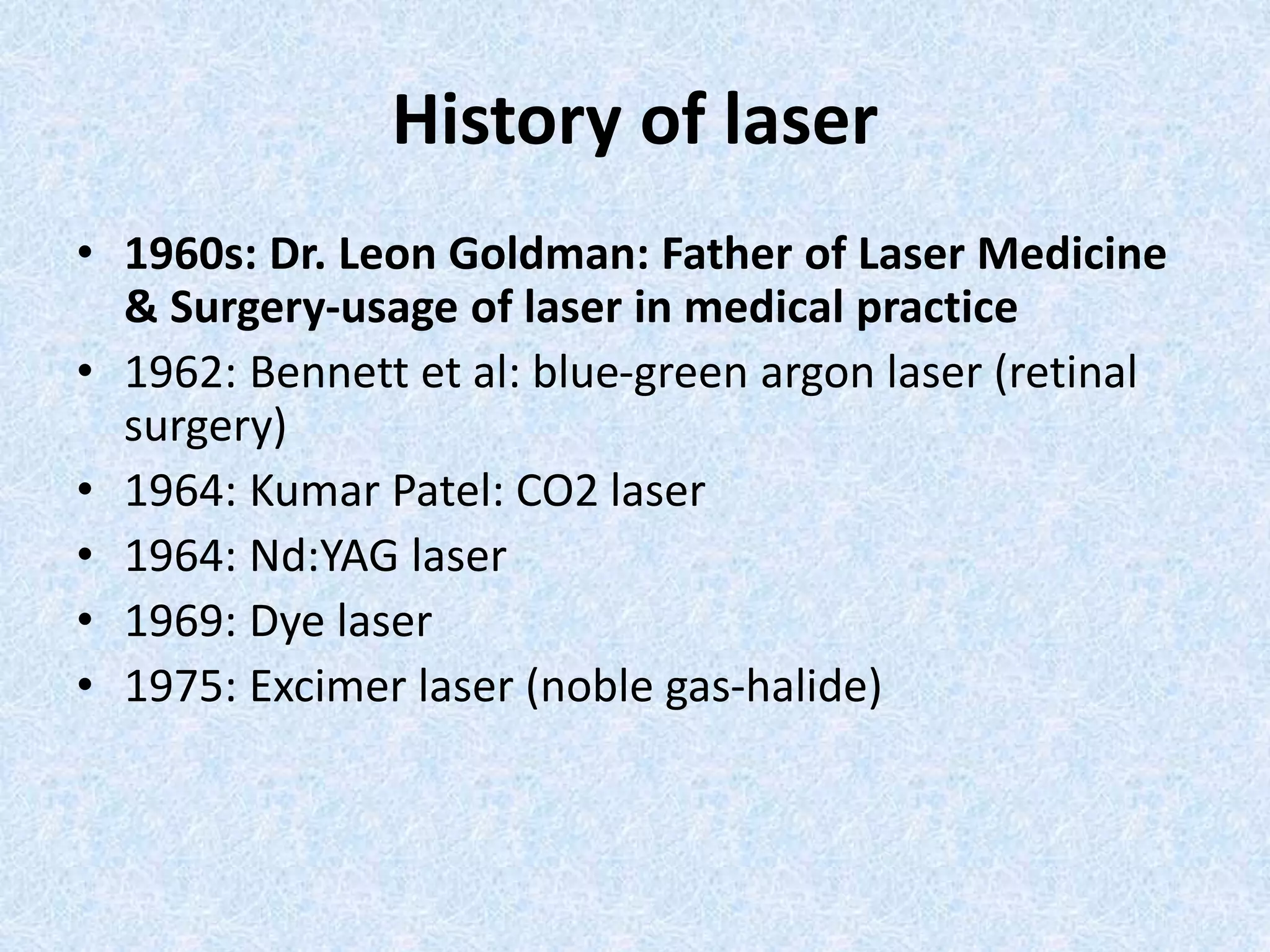 History of laser 
• 1960s: Dr. Leon Goldman: Father of Laser Medicine 
& Surgery-usage of laser in medical practice 
• 1962: Bennett et al: blue-green argon laser (retinal 
surgery) 
• 1964: Kumar Patel: CO2 laser 
• 1964: Nd:YAG laser 
• 1969: Dye laser 
• 1975: Excimer laser (noble gas-halide) 
 