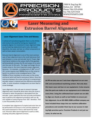 2908	N.	Dug	Gap	Rd
                                                                                        Dalton,	GA			30720
                                                                                        Phone	706-529-6900
                                                                                        Fax	706-529-5924
                                                                                        WWW.PPIPARTS.COM



                        											Laser	Measuring	and	
                        							Extrusion	Barrel	Alignment
  Laser Alignment Saves Time and Money
In almost all manufacturing plants there is a lot of Ɵme
and money to be saved by having your equipment
properly aligned. An investment in laser alignment helps
you by lowering replacement parts costs, decreased
downƟme, less wear and tear on criƟcal components as
well as lower power consumpƟon.

Extrusion barrel alignment is one of the most common
uses of laser alignment due to the small tolerances that
exist between a screw and extruder barrel. Proper align-
ment barrel relaƟve to the output shaŌ of the gearbox
will dramaƟcally increase the life and output of an extru-
sion line over its life cycle. The larger and longer the ex-
trusion screw is, the more important proper alignment
becomes. For example, a misalignment of .060” on a 4”
24:1 screw requires over 9000lbs force on the screw to
bend it to conform to the misaligned barrel. That
9500lbs of force translates to extra wear on the screw
and barrel which will lead to premature failure. Once the
tolerance between the screw and barrel is compromised
extruder output is reduced and line eﬃciency and proﬁts
                                                               At PPI we also use our 2 axis laser alignment on our own
suﬀer. In some situaƟons misalignment can even lead to         CNC and convenƟonal machining centers. Not only does
screw breakage.
                                                               this lower wear and tear on our equipment, it also ensures
Laser alignment is the only way to prevent improper
                                                               that the parts we make on our equipment are in tolerance
alignment and it should be done every Ɵme the screw is
removed or when the gearbox is decoupled from the              every Ɵme. Using the collimated laser system we are able
extruder. Lasers represent the most accurate and fastest
way to perform this alignment procedure with our de-           to align our chucks as well as tool holders to ensure per-
vice capable of measuring less than .001” deviaƟon. That
                                                               fect alignment. As an ISO-9001:2008 cerƟﬁed company we
is one thousandths of an inch.
                                                               have included these steps into our machine calibraƟon
A complete laser alignment of a typical extrusion line can
be performed in 8-10 hours or less and the payback on          procedures and consider them key to our success in mak-
this small investment in Ɵme is well worth the small           ing high precision parts. Precision Products is not just our
cost. Precision oﬀers barrel alignment as well as roller,
coupling and pulley alignment services.                        name, its what we do.
 