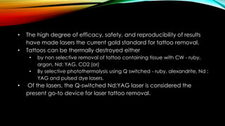 • The high degree of efficacy, safety, and reproducibility of results
have made lasers the current gold standard for tattoo removal.
• Tattoos can be thermally destroyed either
• by non selective removal of tattoo containing tissue with CW - ruby,
argon, Nd: YAG, CO2 (or)
• By selective photothermolysis using Q switched - ruby, alexandrite, Nd :
YAG and pulsed dye lasers.
• Of the lasers, the Q-switched Nd:YAG laser is considered the
present go-to device for laser tattoo removal.
 