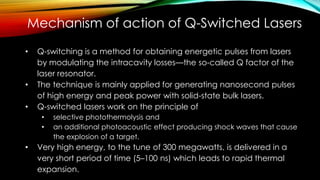 Mechanism of action of Q-Switched Lasers
• Q-switching is a method for obtaining energetic pulses from lasers
by modulating the intracavity losses—the so-called Q factor of the
laser resonator.
• The technique is mainly applied for generating nanosecond pulses
of high energy and peak power with solid-state bulk lasers.
• Q-switched lasers work on the principle of
• selective photothermolysis and
• an additional photoacoustic effect producing shock waves that cause
the explosion of a target.
• Very high energy, to the tune of 300 megawatts, is delivered in a
very short period of time (5–100 ns) which leads to rapid thermal
expansion.
 