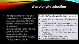 Wavelength selection
• The appropriate wavelength is
chosen based on the predicted
maximum absorption of tattoo
particle, which is dictated by
tattoo color.
• For instance, red tattoos absorb
green light (450-560 nm)
maximally, making the
frequency double Nd:YAG (532
nm) the laser of choice.
 