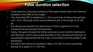 Pulse duration selection
• To be selective, the pulse duration of the laser should match the thermal
relaxation time (TRT) of the target.
• The estimated TRT of epidermis is 1–10 ms and that of tattoo ink particles
is 0.1–10 ns, although some newer estimates are in the range of 10–100
ps.
• The ideal pulse duration for destruction of tattoo pigments is in the
nanosecond and picosecond domains.
• Today, the gold standard for tattoo removal is once monthly treatments
with QS lasers, which have pulse durations in the nanosecond domain, at
wavelengths appropriate for the color of the tattoo and the patient's skin
phototype.
• The size of the tattoo ink particles is about 10–100 nm and is generally
placed at a depth of 1.1–2.9 mm.
 
