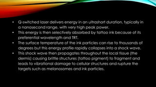 • Q-switched laser delivers energy in an ultrashort duration, typically in
a nanosecond range, with very high peak power.
• This energy is then selectively absorbed by tattoo ink because of its
preferential wavelength and TRT.
• The surface temperature of the ink particles can rise to thousands of
degrees but this energy profile rapidly collapses into a shock wave.
• This shock wave then propagates throughout the local tissue (the
dermis) causing brittle structures (tattoo pigment) to fragment and
leads to vibrational damage to cellular structures and rupture the
targets such as melanosomes and ink particles.
 