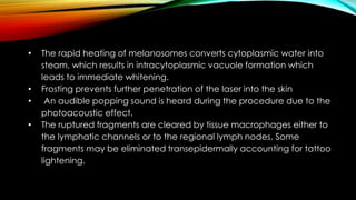 • The rapid heating of melanosomes converts cytoplasmic water into
steam, which results in intracytoplasmic vacuole formation which
leads to immediate whitening.
• Frosting prevents further penetration of the laser into the skin
• An audible popping sound is heard during the procedure due to the
photoacoustic effect.
• The ruptured fragments are cleared by tissue macrophages either to
the lymphatic channels or to the regional lymph nodes. Some
fragments may be eliminated transepidermally accounting for tattoo
lightening.
 