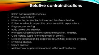 Relative contraindications
• Keloid and keloidal tendencies.
• Patient on isotretinoin
• History of herpes simplex for increased risk of reactivation
• Patient who is not cooperative or has unrealistic expectations.
• Pregnancy or nursing.
• Body dysmorphic disorder.
• Photosensitizing medication such as tetracyclines, thiazides.
• Gold therapy (used for the treatment of arthritis).
• Livedo reticularis (can be exacerbated with heat exposure by laser).
• Erythema ab igne.
• Seizure disorder.
• Melanoma or suspected melanoma in the treatment area
 