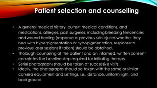 Patient selection and counselling
• A general medical history, current medical conditions, and
medications, allergies, past surgeries, including bleeding tendencies
and wound healing (response of previous skin injuries whether they
heal with hyperpigmentation or hypopigmentation, response to
previous laser sessions if taken) should be obtained.
• Thorough counseling of the patient and an informed, written consent
completes the baseline step required for initiating therapy.
• Serial photographs should be taken at successive visits.
• Ideally, the photographs should be taken with the same or similar
camera equipment and settings, i.e., distance, uniform light, and
background.
 
