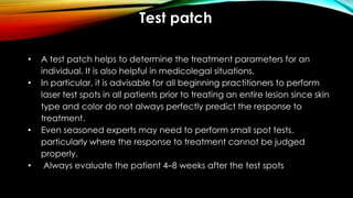 Test patch
• A test patch helps to determine the treatment parameters for an
individual. It is also helpful in medicolegal situations.
• In particular, it is advisable for all beginning practitioners to perform
laser test spots in all patients prior to treating an entire lesion since skin
type and color do not always perfectly predict the response to
treatment.
• Even seasoned experts may need to perform small spot tests,
particularly where the response to treatment cannot be judged
properly.
• Always evaluate the patient 4–8 weeks after the test spots
 